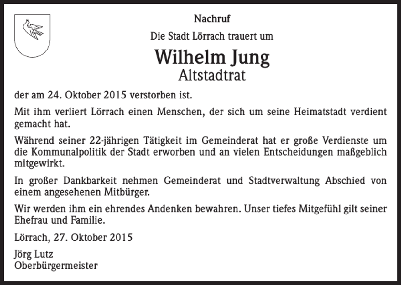 <p>Nachruf<br />Die Stadt Lörrach trauert um</p><p>Wilhelm Jung<br />Altstadtrat</p><p>der am 24. Oktober 2015 verstorben ist.<br />Mit ihm verliert Lörrach einen Menschen, der sich um seine Heimatstadt verdient­<br />gemacht hat.<br />Während seiner 22-jährigen Tätigkeit im Gemeinderat hat er große Verdienste um<br />die Kommunalpolitik der Stadt erworben und an vielen Entscheidungen maßgeblich<br />mit­gewirkt.<br />In großer Dankbarkeit nehmen Gemeinderat und Stadtverwaltung Abschied von<br />­einem angesehenen Mitbürger.<br />Wir werden ihm ein ehrendes Andenken bewahren. Unser tiefes Mitgefühl gilt seiner<br />Ehefrau und Familie.<br />Lörrach, 27. Oktober 2015<br />Jörg Lutz<br />Oberbürgermeister</p>