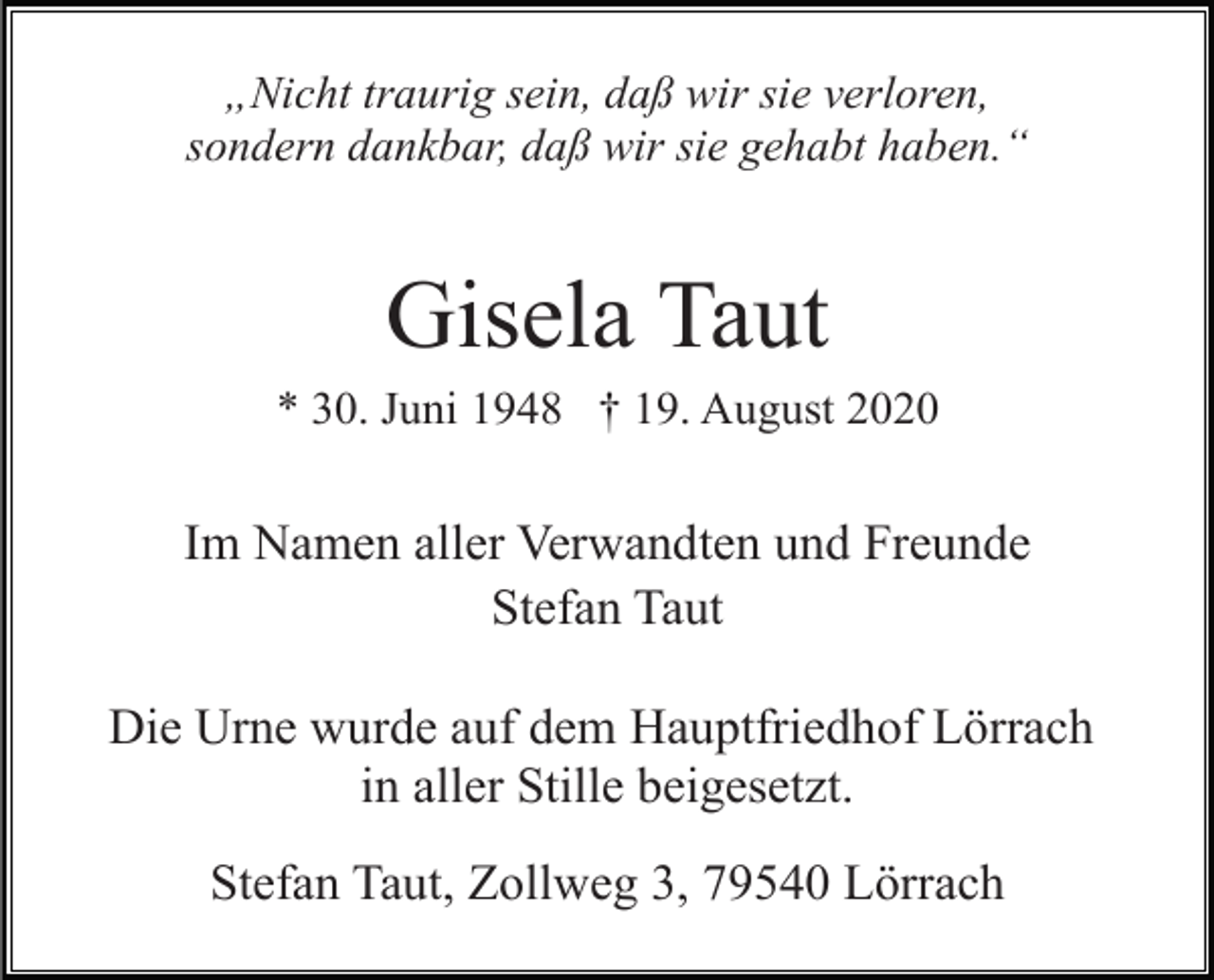 <p>„Nicht traurig sein, daß wir sie verloren,<br />sondern dankbar, daß wir sie gehabt haben.“</p><p>Gisela Taut<br />* 30. Juni 1948 † 19. August 2020</p><p>Im Namen aller Verwandten und Freunde<br />Stefan Taut<br />Die Urne wurde auf dem Hauptfriedhof Lörrach<br />in aller Stille beigesetzt.<br />Stefan Taut, Zollweg 3, 79540 Lörrach</p>