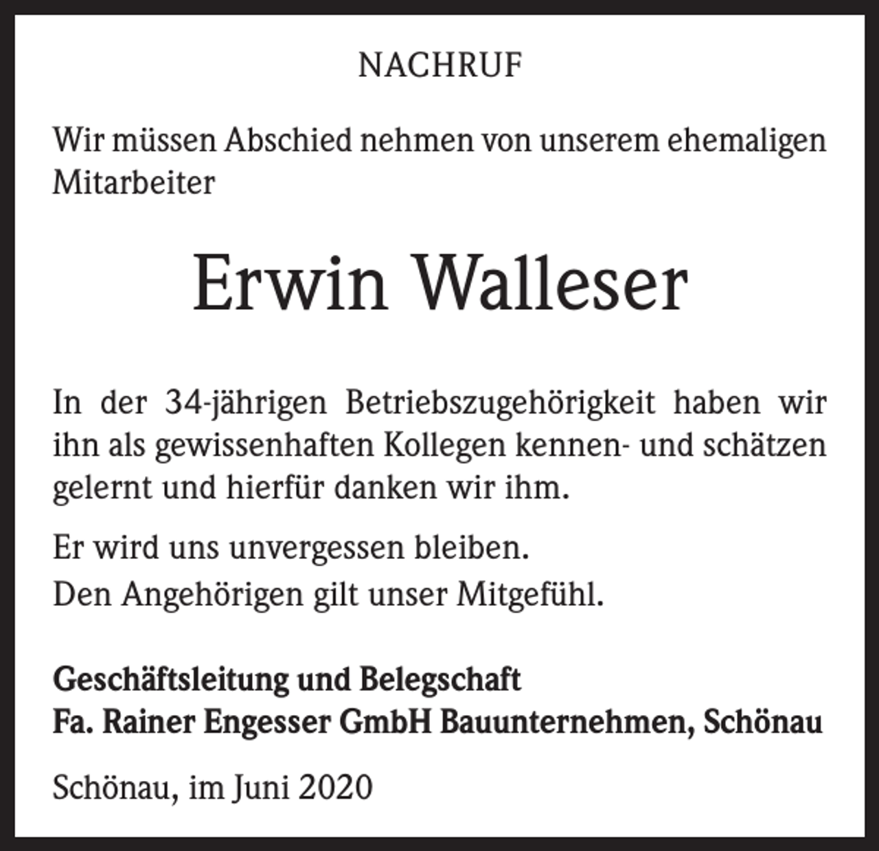 <p>NACHRUF<br />Wir müssen Abschied nehmen von unserem ehemaligen<br />Mitarbeiter</p><p>Erwin Walleser<br />In der 34-jährigen Betriebszugehörigkeit haben wir<br />ihn als gewissenhaften Kollegen kennen- und ­schätzen<br />gelernt und hierfür danken wir ihm.<br />Er wird uns unvergessen bleiben.<br />Den Angehörigen gilt unser Mitgefühl.<br />Geschäftsleitung und Belegschaft<br />Fa. Rainer Engesser GmbH Bauunternehmen, Schönau<br />Schönau, im Juni 2020</p>