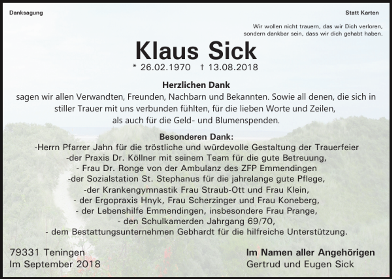 <p>Danksagung</p><p>Statt Karten<br />Wir wollen nicht trauern, das wir Dich verloren,<br />sondern dankbar sein, dass wir dich gehabt haben.</p><p>Klaus Sick</p><p>* 26.02.1970 † 13.08.2018<br />Herzlichen Dank<br />sagen wir allen Verwandten, Freunden, Nachbarn und Bekannten. Sowie all denen, die sich in<br />stiller Trauer mit uns verbunden fühlten, für die lieben Worte und Zeilen,<br />als auch für die Geld- und Blumenspenden.<br />Besonderen Dank:<br />-Herrn Pfarrer Jahn für die tröstliche und würdevolle Gestaltung der Trauerfeier<br />-der Praxis Dr. Köllner mit seinem Team für die gute Betreuung,<br />- Frau Dr. Ronge von der Ambulanz des ZFP Emmendingen<br />-der Sozialstation St. Stephanus für die jahrelange gute Pflege,<br />-der Krankengymnastik Frau Straub-Ott und Frau Klein,<br />- der Ergopraxis Hnyk, Frau Scherzinger und Frau Koneberg,<br />- der Lebenshilfe Emmendingen, insbesondere Frau Prange,<br />- den Schulkamerden Jahrgang 69/70,<br />- dem Bestattungsunternehmen Gebhardt für die hilfreiche Unterstützung.</p><p>79331 Teningen<br />Im September 2018</p><p>Im Namen aller Angehörigen<br />Gertrud und Eugen Sick</p>