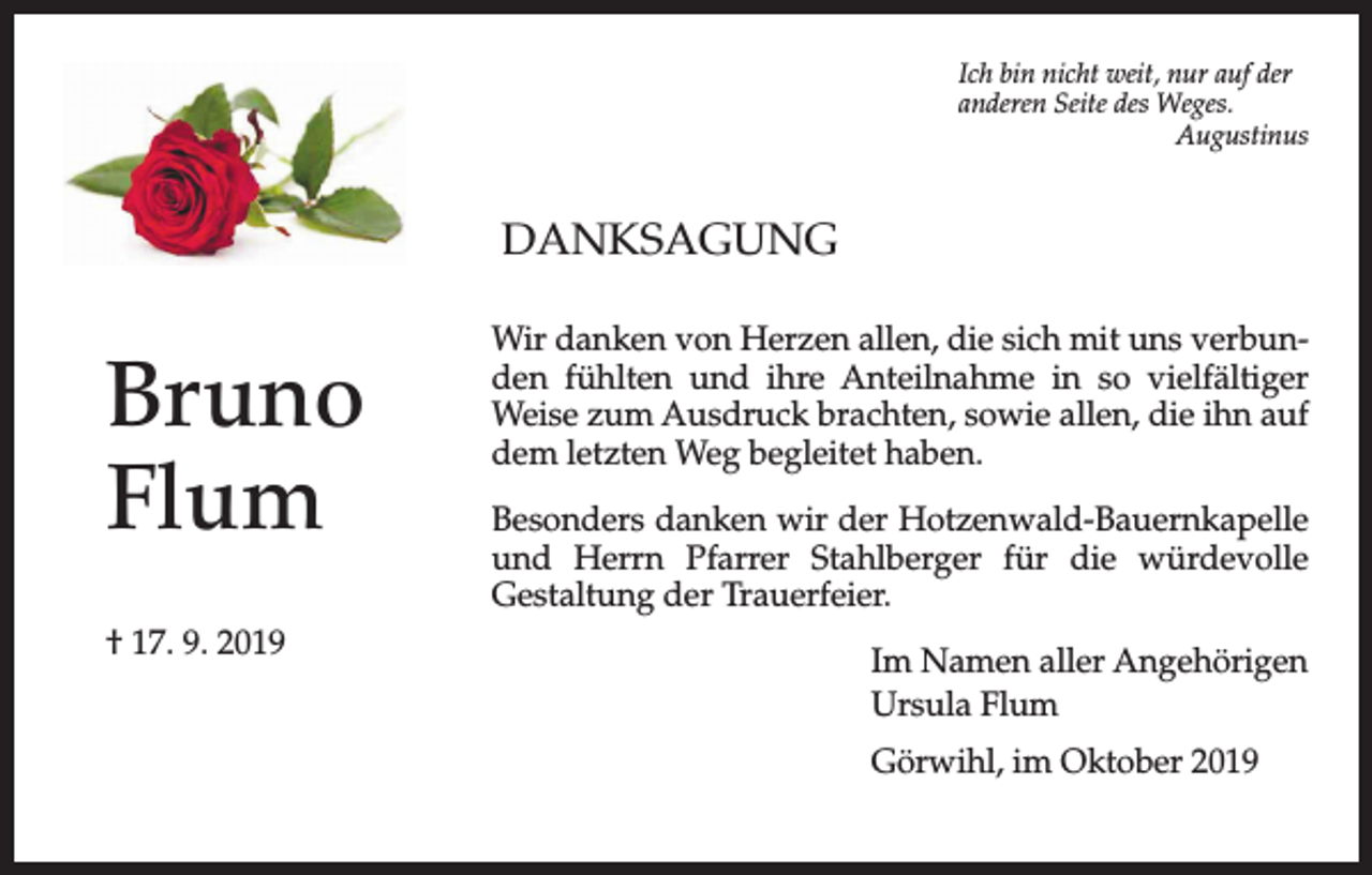 <p>Ich bin nicht weit, nur auf der<br />anderen Seite des Weges.<br />Augustinus</p><p>DANKSAGUNG</p><p>Bruno<br />Flum<br />† 17. 9. 2019</p><p>Wir danken von Herzen allen, die sich mit uns verbunden fühlten und ihre Anteilnahme in so vielfältiger<br />Weise zum Ausdruck brachten, sowie allen, die ihn auf<br />dem letzten Weg begleitet haben.<br />Besonders danken wir der Hotzenwald-Bauernkapelle<br />und Herrn Pfarrer Stahlberger für die würdevolle<br />Gestaltung der Trauerfeier.<br />Im Namen aller Angehörigen<br />Ursula Flum<br />Görwihl, im Oktober 2019</p>