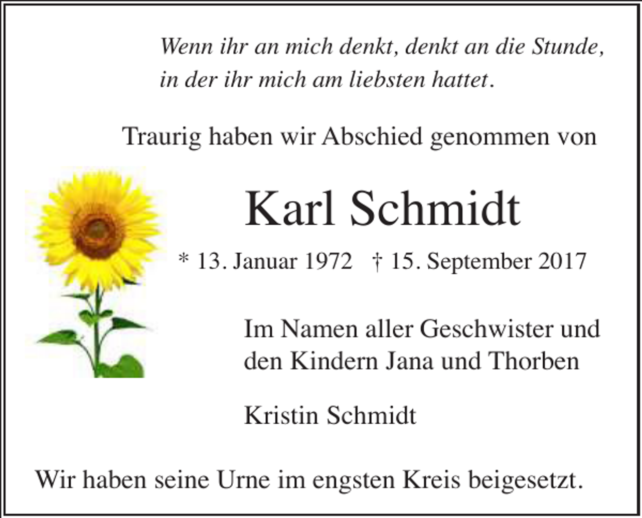<p>Wenn ihr an mich denkt, denkt an die Stunde,<br />in der ihr mich am liebsten hattet.</p><p>Traurig haben wir Abschied genommen von</p><p>Karl Schmidt<br />* 13. Januar 1972 † 15. September 2017</p><p>Im Namen aller Geschwister und<br />den Kindern Jana und Thorben<br />Kristin Schmidt<br />Wir haben seine Urne im engsten Kreis beigesetzt.</p>