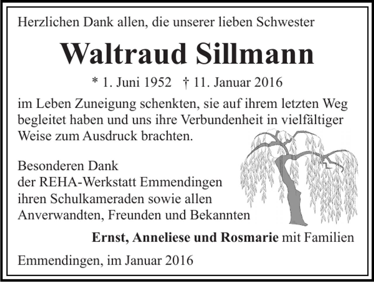<p>Herzlichen Dank allen, die unserer lieben Schwester</p><p>Waltraud Sillmann<br />* 1. Juni 1952 † 11. Januar 2016<br />im Leben Zuneigung schenkten, sie auf ihrem letzten Weg<br />begleitet haben und uns ihre Verbundenheit in vielfältiger<br />Weise zum Ausdruck brachten.<br />Besonderen Dank<br />der REHA-Werkstatt Emmendingen<br />ihren Schulkameraden sowie allen<br />Anverwandten, Freunden und Bekannten<br />Ernst, Anneliese und Rosmarie mit Familien<br />Emmendingen, im Januar 2016</p>