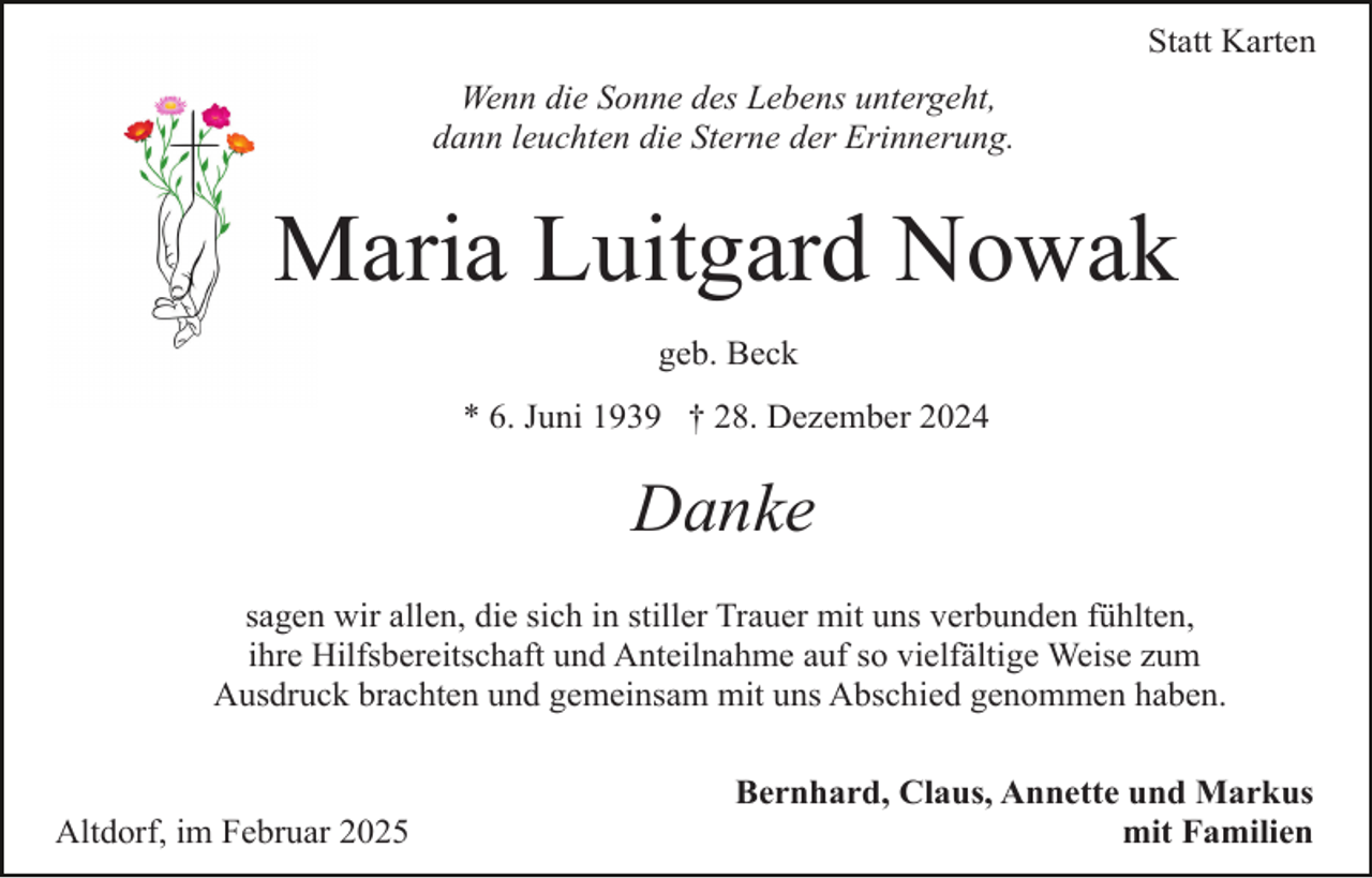<p>Statt Karten<br />Wenn die Sonne des Lebens untergeht,<br />dann leuchten die Sterne der Erinnerung.</p><p>Maria Luitgard Nowak<br />geb. Beck<br />* 6. Juni 1939 † 28. Dezember 2024</p><p>Danke<br />sagen wir allen, die sich in stiller Trauer mit uns verbunden fühlten,<br />ihre Hilfsbereitschaft und Anteilnahme auf so vielfältige Weise zum<br />Ausdruck brachten und gemeinsam mit uns Abschied genommen haben.</p><p>Altdorf, im Februar 2025</p><p>Bernhard, Claus, Annette und Markus<br />mit Familien</p>