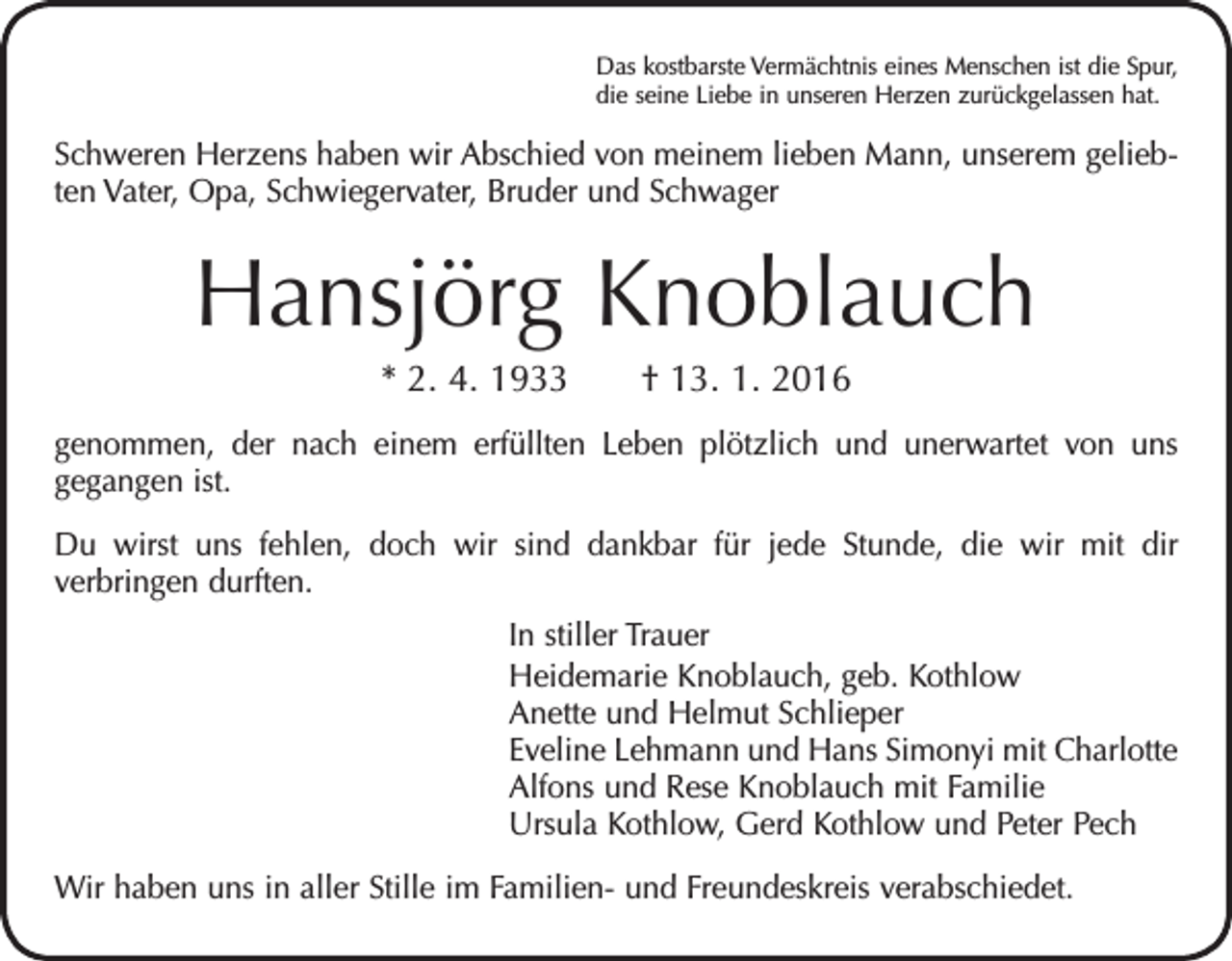 <p>Das kostbarste Vermächtnis eines Menschen ist die Spur,<br />die seine Liebe in unseren Herzen zurückgelassen hat.</p><p>Schweren Herzens haben wir Abschied von meinem lieben Mann, unserem geliebten Vater, Opa, Schwiegervater, Bruder und Schwager</p><p>Hansjörg Knoblauch<br />* 2. 4. 1933 † 13. 1. 2016<br />genommen, der nach einem erfüllten Leben plötzlich und unerwartet von uns<br />gegangen ist.<br />Du wirst uns fehlen, doch wir sind dankbar für jede Stunde, die wir mit dir<br />verbringen durften.<br />In stiller Trauer<br />Heidemarie Knoblauch, geb. Kothlow<br />Anette und Helmut Schlieper<br />Eveline Lehmann und Hans Simonyi mit Charlotte<br />Alfons und Rese Knoblauch mit Familie<br />Ursula Kothlow, Gerd Kothlow und Peter Pech<br />Wir haben uns in aller Stille im Familien- und Freundeskreis verabschiedet.</p>