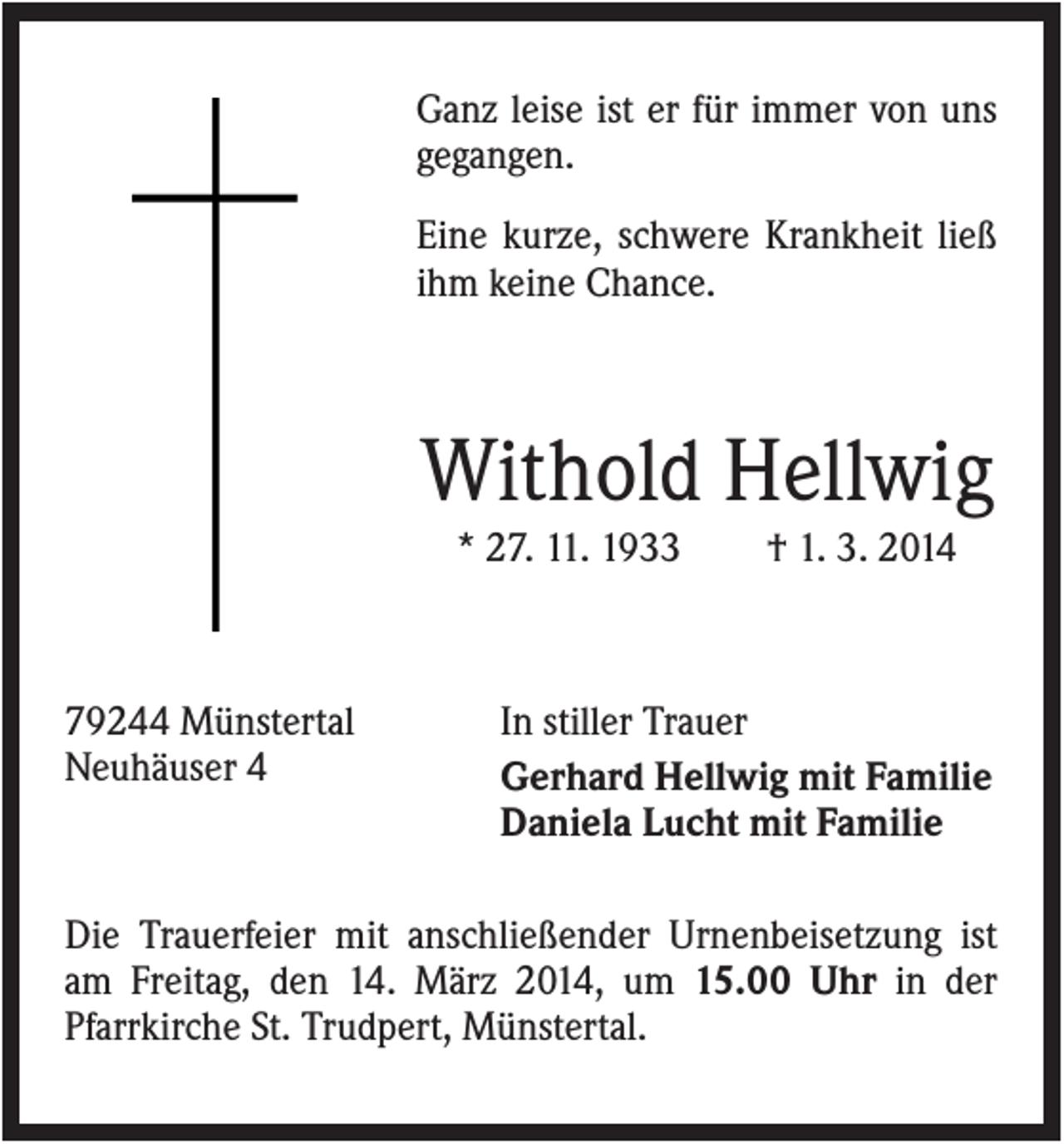 <p>Ganz leise ist er für immer von uns<br />gegangen.<br />Eine kurze, schwere Krankheit ließ<br />ihm keine Chance.</p><p>Withold Hellwig<br />* 27. 11. 1933</p><p>79244 Münstertal<br />Neuhäuser 4</p><p>† 1. 3. 2014</p><p>In stiller Trauer<br />Gerhard Hellwig mit Familie<br />Daniela Lucht mit Familie</p><p>Die Trauerfeier mit anschließender Urnenbeisetzung ist<br />am Freitag, den 14. März 2014, um 15.00 Uhr in der<br />Pfarrkirche St. Trudpert, Münstertal.</p>