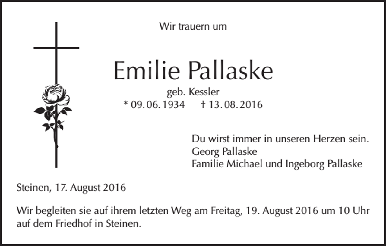 <p>Wir trauern um</p><p>Emilie Pallaske<br />geb. Kessler<br />* 09. 06. 1934 † 13. 08. 2016</p><p>Du wirst immer in unseren Herzen sein.<br />Georg Pallaske<br />Familie Michael und Ingeborg Pallaske<br />Steinen, 17. August 2016<br />Wir begleiten sie auf ihrem letzten Weg am Freitag, 19. August 2016 um 10 Uhr<br />auf dem Friedhof in Steinen.</p>