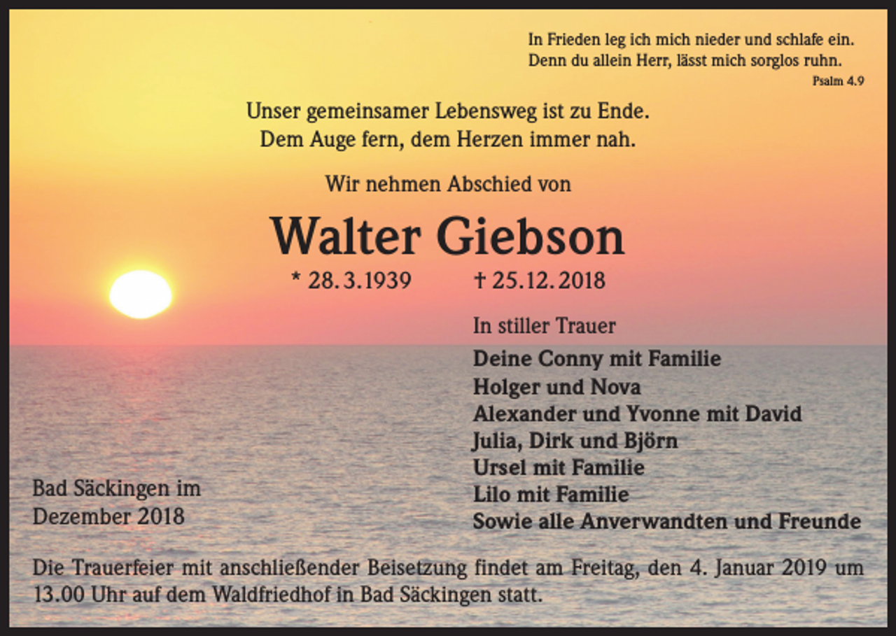 <p>In Frieden leg ich mich nieder und schlafe ein.<br />Denn du allein Herr, lässt mich sorglos ruhn.<br />Psalm 4.9</p><p>Unser gemeinsamer Lebensweg ist zu Ende.<br />Dem Auge fern, dem Herzen immer nah.<br />Wir nehmen Abschied von</p><p>Walter Giebson<br />* 28. 3.1939</p><p>Bad Säckingen im<br />Dezember 2018</p><p>† 25.12. 2018</p><p>In stiller Trauer<br />Deine Conny mit Familie<br />Holger und Nova<br />Alexander und Yvonne mit David<br />Julia, Dirk und Björn<br />Ursel mit Familie<br />Lilo mit Familie<br />Sowie alle Anverwandten und Freunde</p><p>Die Trauerfeier mit anschließender Beisetzung findet am Freitag, den 4. Januar 2019 um<br />13.00 Uhr auf dem Waldfriedhof in Bad Säckingen statt.</p>