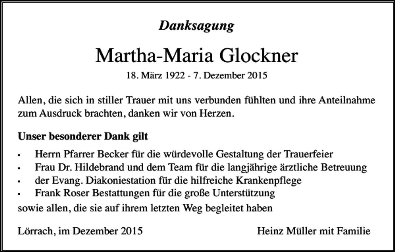 <p>Danksagung</p><p>Martha-Maria Glockner<br />18. März 1922 - 7. Dezember 2015</p><p>Allen, die sich in stiller Trauer mit uns verbunden fühlten und ihre Anteilnahme<br />zum Ausdruck brachten, danken wir von Herzen.<br />Unser besonderer Dank gilt<br />Herrn Pfarrer Becker für die würdevolle Gestaltung der Trauerfeier<br />•<br />Frau Dr. Hildebrand und dem Team für die langjährige ärztliche Betreuung<br />•<br />der Evang. Diakoniestation für die hilfreiche Krankenpflege<br />•<br />Frank Roser Bestattungen für die große Unterstützung<br />sowie allen, die sie auf ihrem letzten Weg begleitet haben<br />•</p><p>Lörrach, im Dezember 2015</p><p>Heinz Müller mit Familie</p>