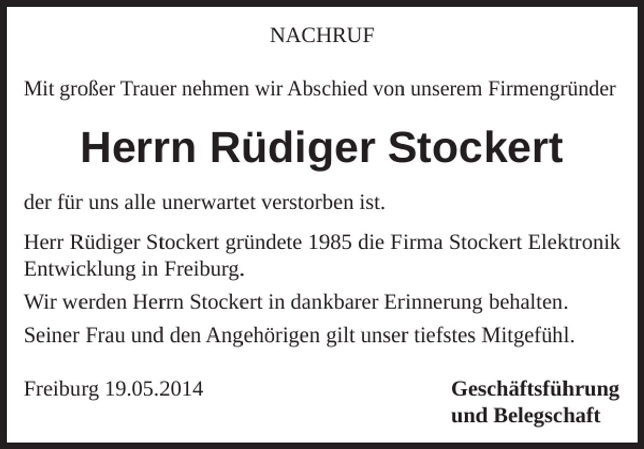 <p>NACHRUF<br />Mit großer Trauer nehmen wir Abschied von unserem Firmengründer</p><p>Herrn Rüdiger Stockert<br />der für uns alle unerwartet verstorben ist.<br />Herr Rüdiger Stockert gründete 1985 die Firma Stockert Elektronik<br />Entwicklung in Freiburg.<br />Wir werden Herrn Stockert in dankbarer Erinnerung behalten.<br />Seiner Frau und den Angehörigen gilt unser tiefstes Mitgefühl.<br />Freiburg 19.05.2014 Geschäftsführung<br />und Belegschaft</p>