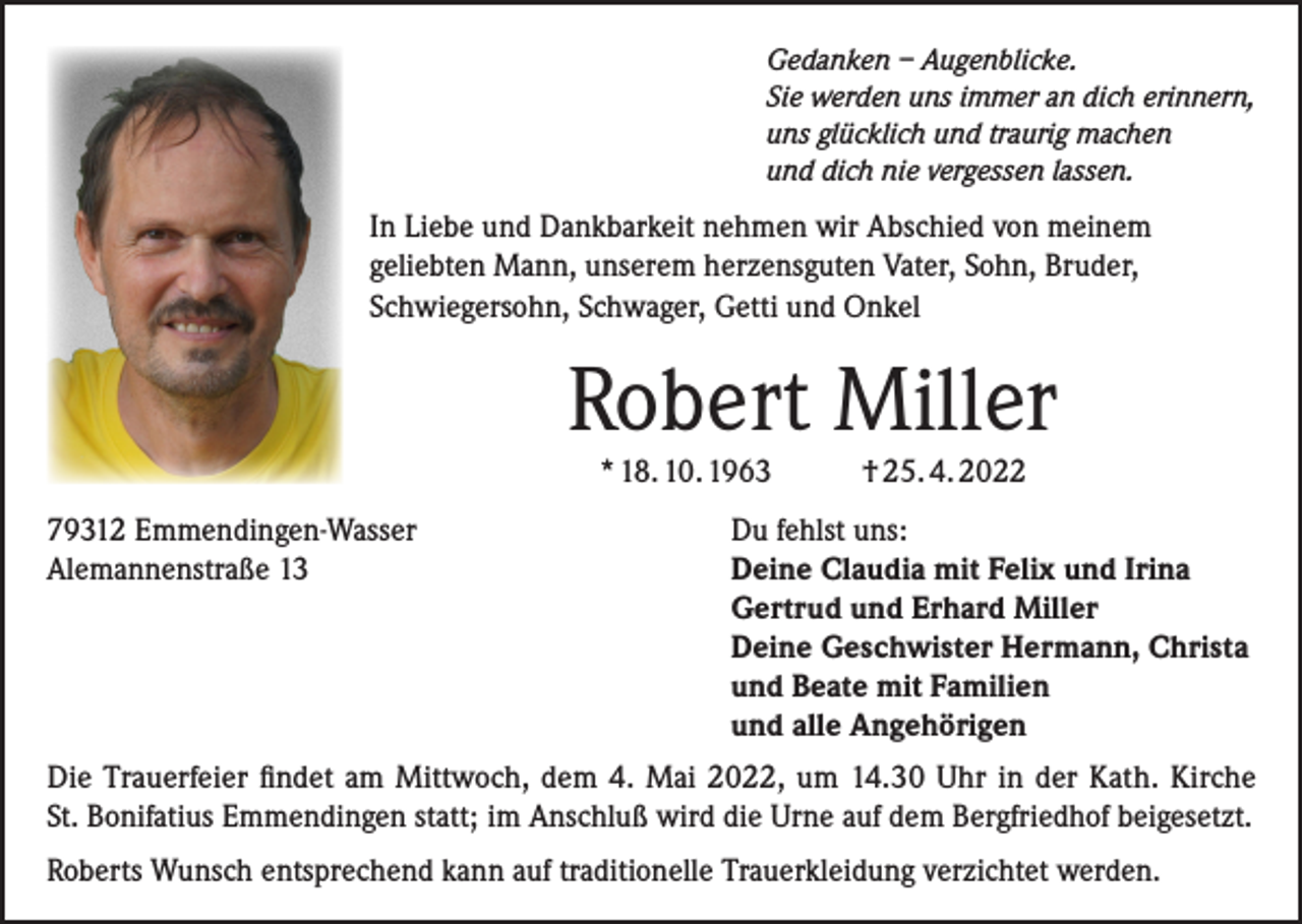 <p>Gedanken – Augenblicke.<br />Sie werden uns immer an dich erinnern,<br />uns glücklich und traurig machen<br />und dich nie vergessen lassen.</p><p>In Liebe und Dankbarkeit nehmen wir Abschied von meinem<br />geliebten Mann, unserem herzensguten Vater, Sohn, Bruder,<br />Schwiegersohn, Schwager, Getti und Onkel</p><p>Robert Miller<br />* 18. 10. 1963<br />79312 Emmendingen-Wasser<br />Alemannenstraße 13</p><p>† 25. 4. 2022</p><p>Du fehlst uns:<br />Deine Claudia mit Felix und Irina<br />Gertrud und Erhard Miller<br />Deine Geschwister Hermann, Christa<br />und Beate mit Familien<br />und alle Angehörigen</p><p>Die Trauerfeier findet am Mittwoch, dem 4. Mai 2022, um 14.30 Uhr in der Kath. Kirche<br />St. Bonifatius Emmendingen statt; im Anschluß wird die Urne auf dem Bergfriedhof beigesetzt.<br />Roberts Wunsch entsprechend kann auf traditionelle Trauerkleidung verzichtet werden.</p>