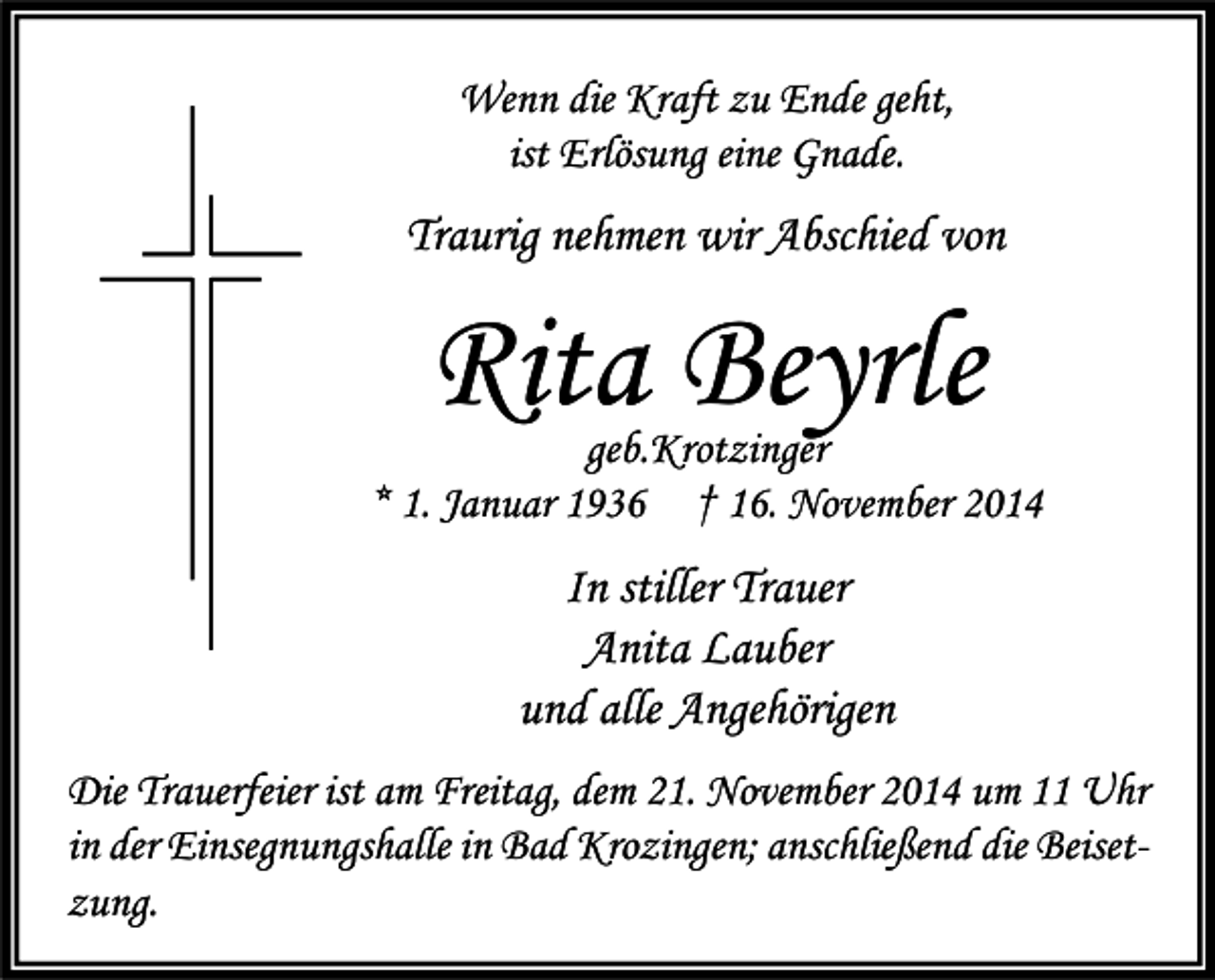 <p>Wenn die Kraft zu Ende geht,<br />ist Erlösung eine Gnade.</p><p>Traurig nehmen wir Abschied von</p><p>Rita Beyrle</p><p>geb.Krotzinger<br />* 1. Januar 1936 † 16. November 2014</p><p>In stiller Trauer<br />Anita Lauber<br />und alle Angehörigen<br />Die Trauerfeier ist am Freitag, dem 21. November 2014 um 11 Uhr<br />in der Einsegnungshalle in Bad Krozingen; anschließend die Beisetzung.</p>