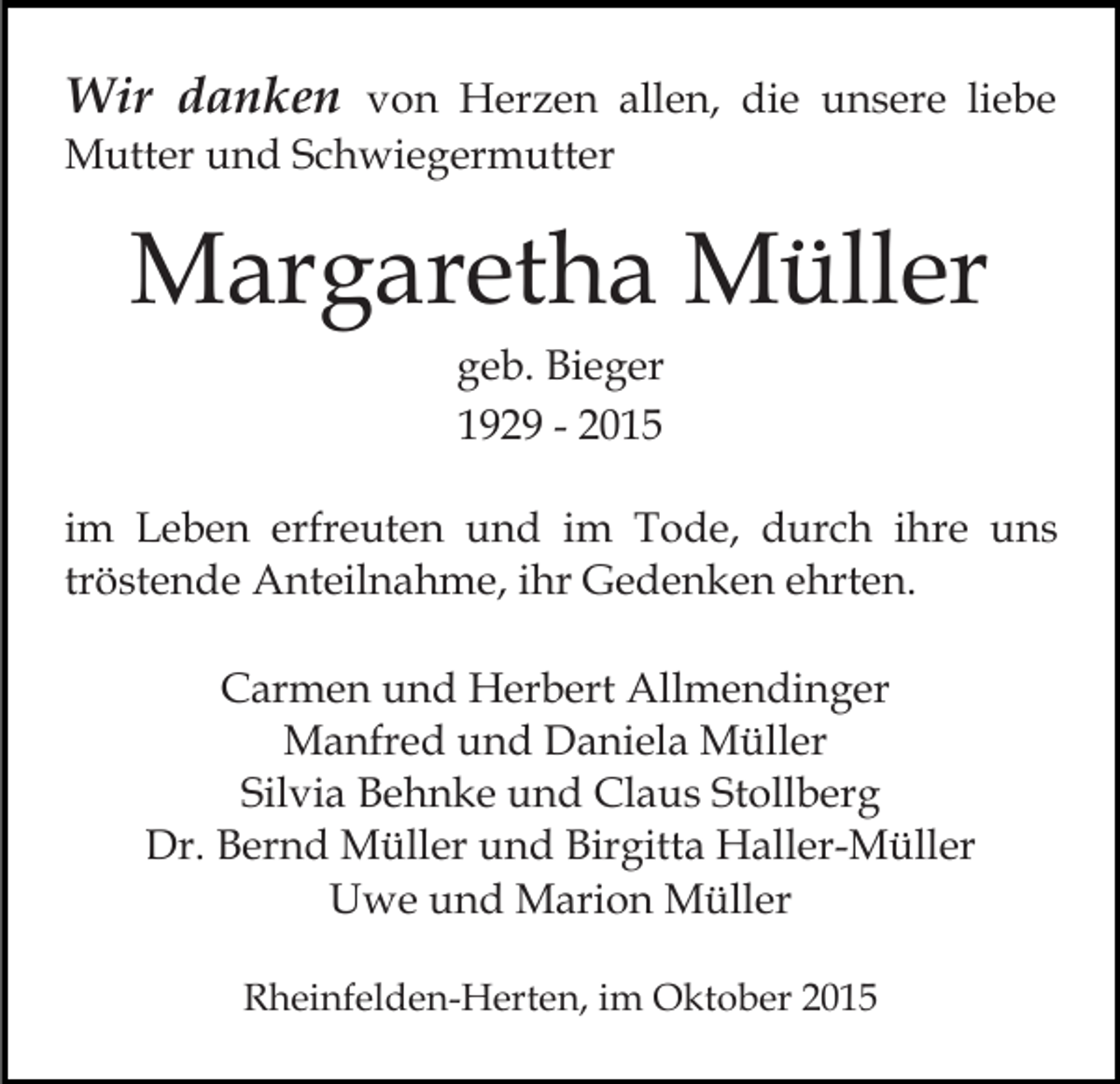 <p>Wir danken von Herzen allen, die unsere liebe<br />Mutter und Schwiegermutter</p><p>Margaretha Müller<br />geb. Bieger<br />1929 - 2015<br />im Leben erfreuten und im Tode, durch ihre uns<br />tröstende Anteilnahme, ihr Gedenken ehrten.<br />Carmen und Herbert Allmendinger<br />Manfred und Daniela Müller<br />Silvia Behnke und Claus Stollberg<br />Dr. Bernd Müller und Birgitta Haller-Müller<br />Uwe und Marion Müller<br />Rheinfelden-Herten, im Oktober 2015</p>