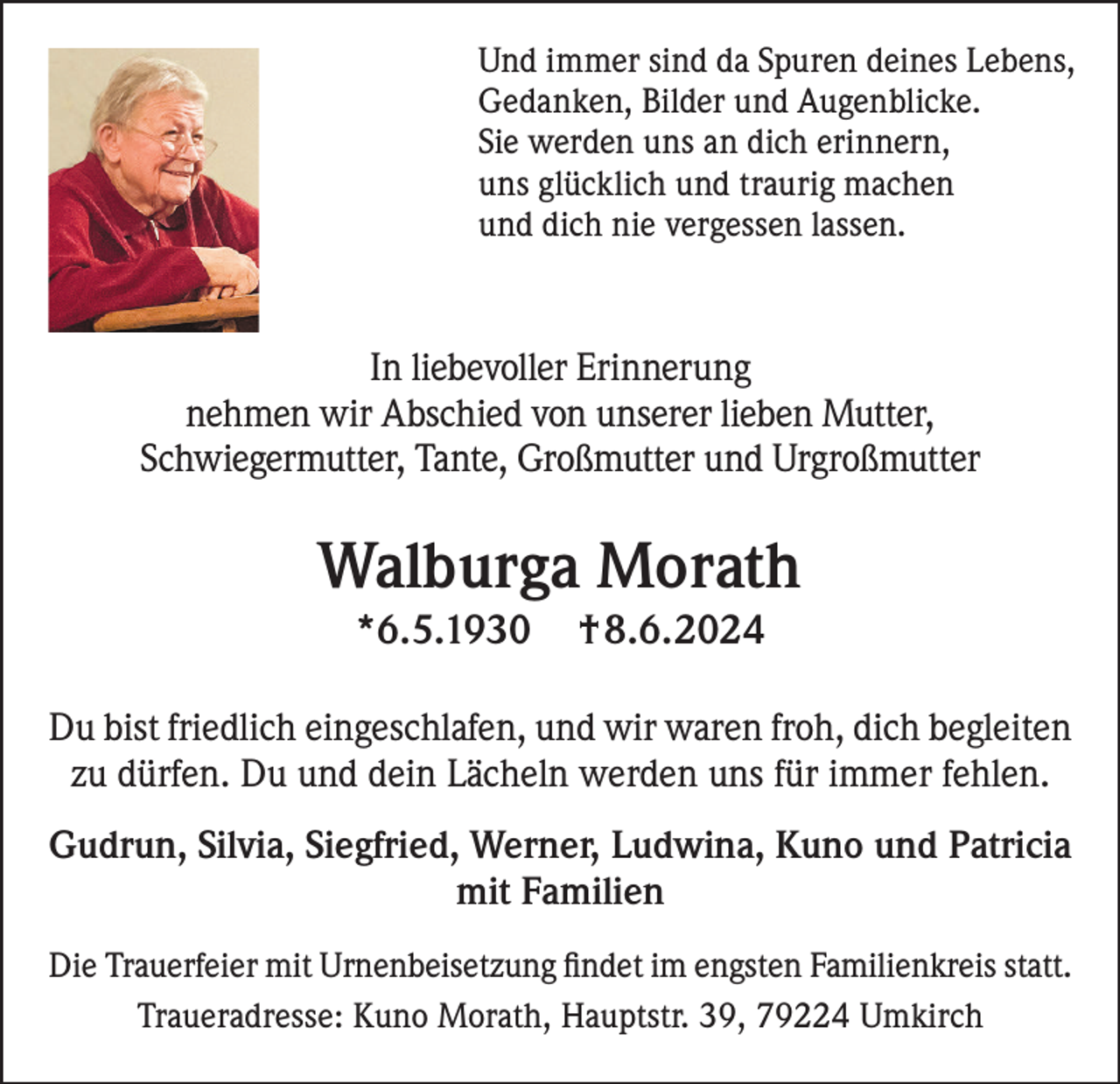 <p>Und immer sind da Spuren deines Lebens,<br />Gedanken, Bilder und Augenblicke.<br />Sie werden uns an dich erinnern,<br />uns glücklich und traurig machen<br />und dich nie vergessen lassen.</p><p>In liebevoller Erinnerung<br />nehmen wir Abschied von unserer lieben Mutter,<br />Schwiegermutter, Tante, Großmutter und Urgroßmutter</p><p>Walburga Morath<br />*6.5.1930</p><p>†8.6.2024</p><p>Du bist friedlich eingeschlafen, und wir waren froh, dich begleiten<br />zu dürfen. Du und dein Lächeln werden uns für immer fehlen.<br />Gudrun, Silvia, Siegfried, Werner, Ludwina, Kuno und Patricia<br />mit Familien<br />Die Trauerfeier mit Urnenbeisetzung findet im engsten Familienkreis statt.<br />Traueradresse: Kuno Morath, Hauptstr. 39, 79224 Umkirch</p>