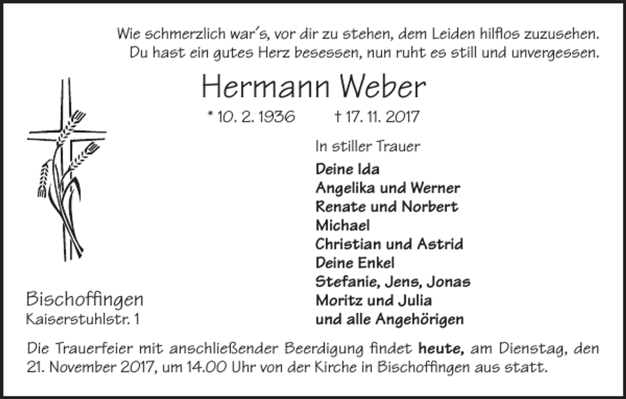 <p>Wie schmerzlich war´s, vor dir zu stehen, dem Leiden hilflos zuzusehen.<br />Du hast ein gutes Herz besessen, nun ruht es still und unvergessen.</p><p>Hermann Weber<br />* 10. 2. 1936</p><p>Bischoffingen<br />Kaiserstuhlstr. 1</p><p>† 17. 11. 2017</p><p>In stiller Trauer<br />Deine Ida<br />Angelika und Werner<br />Renate und Norbert<br />Michael<br />Christian und Astrid<br />Deine Enkel<br />Stefanie, Jens, Jonas<br />Moritz und Julia<br />und alle Angehörigen</p><p>Die Trauerfeier mit anschließender Beerdigung findet heute, am Dienstag, den<br />21. November 2017, um 14.00 Uhr von der Kirche in Bischoffingen aus statt.</p>