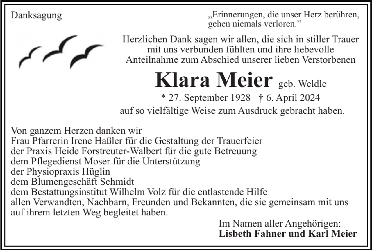 <p>Danksagung</p><p>„Erinnerungen, die unser Herz berühren,<br />gehen niemals verloren.”</p><p>Herzlichen Dank sagen wir allen, die sich in stiller Trauer<br />mit uns verbunden fühlten und ihre liebevolle<br />Anteilnahme zum Abschied unserer lieben Verstorbenen</p><p>Klara Meier geb. Weldle</p><p>* 27. September 1928 † 6. April 2024<br />auf so vielfältige Weise zum Ausdruck gebracht haben.<br />Von ganzem Herzen danken wir<br />Frau Pfarrerin Irene Haßler für die Gestaltung der Trauerfeier<br />der Praxis Heide Forstreuter-Walbert für die gute Betreuung<br />dem Pflegedienst Moser für die Unterstützung<br />der Physiopraxis Hüglin<br />dem Blumengeschäft Schmidt<br />dem Bestattungsinstitut Wilhelm Volz für die entlastende Hilfe<br />allen Verwandten, Nachbarn, Freunden und Bekannten, die sie gemeinsam mit uns<br />auf ihrem letzten Weg begleitet haben.<br />Im Namen aller Angehörigen:<br />Lisbeth Fahner und Karl Meier</p>
