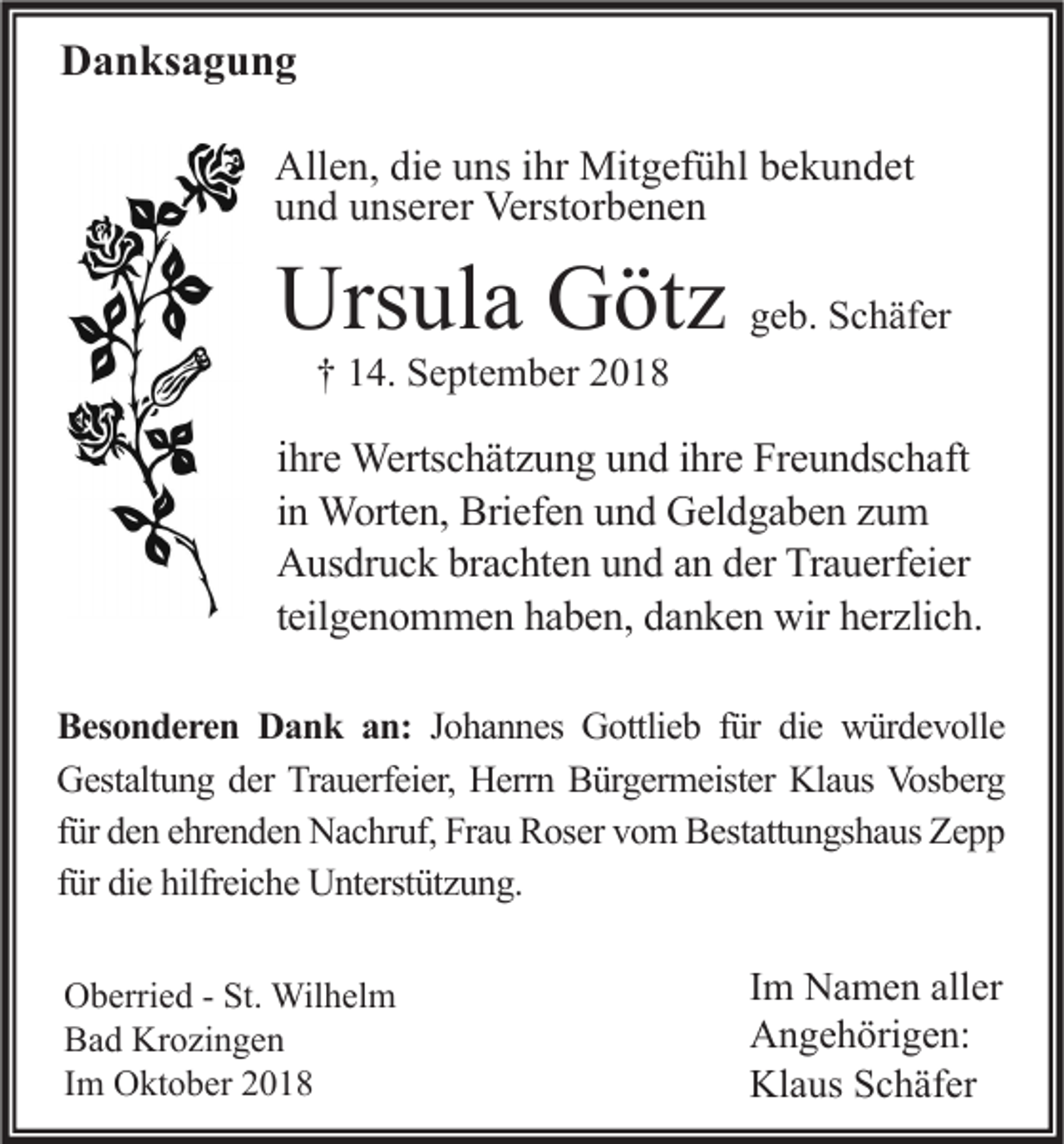 <p>Danksagung<br />Allen, die uns ihr Mitgefühl bekundet<br />und unserer Verstorbenen</p><p>Ursula Götz geb. Schäfer<br />† 14. September 2018</p><p>ihre Wertschätzung und ihre Freundschaft<br />in Worten, Briefen und Geldgaben zum<br />Ausdruck brachten und an der Trauerfeier<br />teilgenommen haben, danken wir herzlich.<br />Besonderen Dank an: Johannes Gottlieb für die würdevolle<br />Gestaltung der Trauerfeier, Herrn Bürgermeister Klaus Vosberg<br />für den ehrenden Nachruf, Frau Roser vom Bestattungshaus Zepp<br />für die hilfreiche Unterstützung.<br />Oberried - St. Wilhelm<br />Bad Krozingen<br />Im Oktober 2018</p><p>Im Namen aller<br />Angehörigen:<br />Klaus Schäfer</p>
