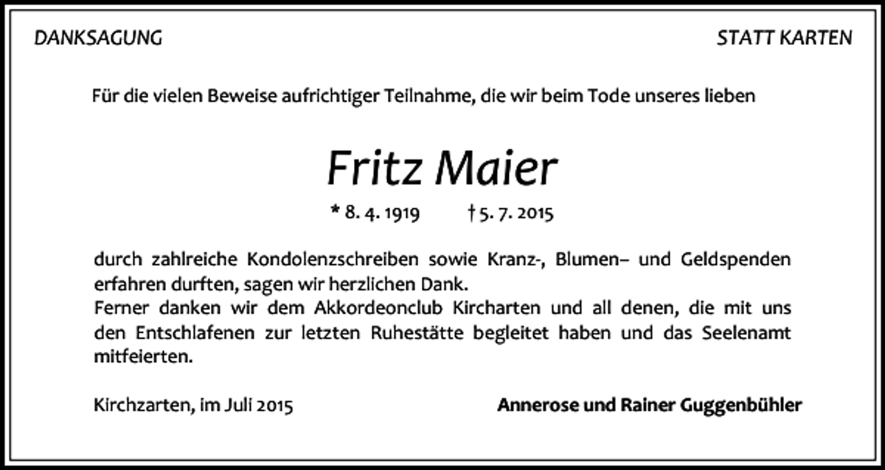 <p>DANKSAGUNG</p><p>STATT KARTEN</p><p>Für die vielen Beweise aufrichtiger Teilnahme, die wir beim Tode unseres lieben</p><p>Fritz Maier<br />* 8. 4. 1919</p><p>† 5. 7. 2015</p><p>durch zahlreiche Kondolenzschreiben sowie Kranz-, Blumen– und Geldspenden<br />erfahren durften, sagen wir herzlichen Dank.<br />Ferner danken wir dem Akkordeonclub Kircharten und all denen, die mit uns<br />den Entschlafenen zur letzten Ruhestätte begleitet haben und das Seelenamt<br />mitfeierten.<br />Kirchzarten, im Juli 2015</p><p>Annerose und Rainer Guggenbühler</p>