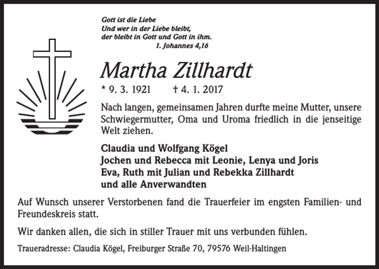<p>Gott ist die Liebe<br />Und wer in der Liebe bleibt,<br />der bleibt in Gott und Gott in ihm.</p><p>1. Johannes 4,16</p><p>Martha Zillhardt<br />* 9. 3. 1921 † 4. 1. 2017</p><p>Nach langen, gemeinsamen Jahren durfte meine Mutter, unsere<br />Schwiegermutter, Oma und Uroma friedlich in die jenseitige<br />Welt ziehen.<br />Claudia und Wolfgang Kögel<br />Jochen und Rebecca mit Leonie, Lenya und Joris<br />Eva, Ruth mit Julian und Rebekka Zillhardt<br />und alle Anverwandten<br />Auf Wunsch unserer Verstorbenen fand die Trauerfeier im engsten Familien- und<br />Freundeskreis statt.<br />Wir danken allen, die sich in stiller Trauer mit uns verbunden fühlen.<br />Traueradresse: Claudia Kögel, Freiburger Straße 70, 79576 Weil-Haltingen</p>
