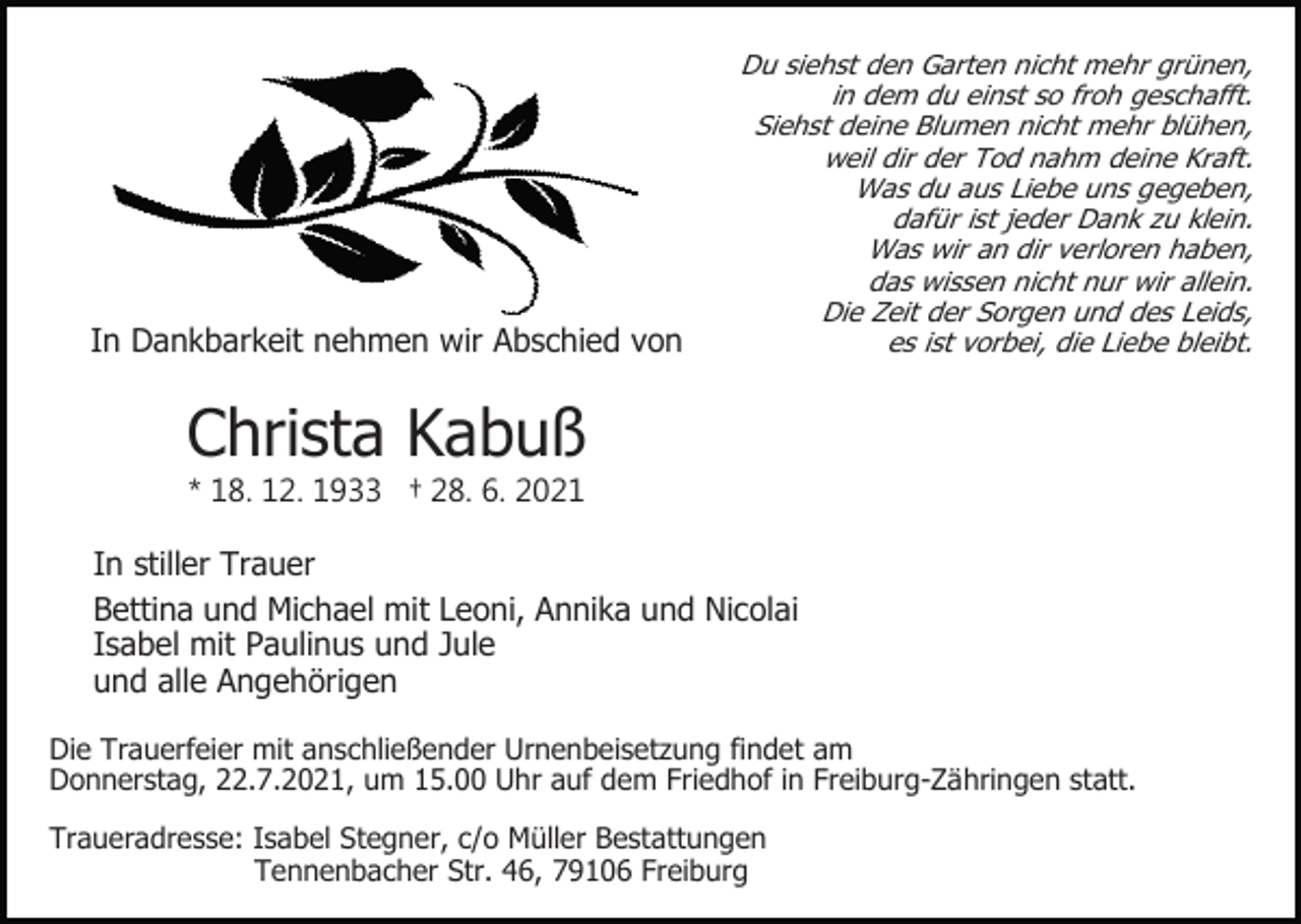 <p>In Dankbarkeit nehmen wir Abschied von</p><p>Du siehst den Garten nicht mehr grünen,<br />in dem du einst so froh geschafft.<br />Siehst deine Blumen nicht mehr blühen,<br />weil dir der Tod nahm deine Kraft.<br />Was du aus Liebe uns gegeben,<br />dafür ist jeder Dank zu klein.<br />Was wir an dir verloren haben,<br />das wissen nicht nur wir allein.<br />Die Zeit der Sorgen und des Leids,<br />es ist vorbei, die Liebe bleibt.</p><p>Christa Kabuß<br />* 18. 12. 1933 † 28. 6. 2021</p><p>In stiller Trauer<br />Bettina und Michael mit Leoni, Annika und Nicolai<br />Isabel mit Paulinus und Jule<br />und alle Angehörigen<br />Die Trauerfeier mit anschließender Urnenbeisetzung findet am<br />Donnerstag, 22.7.2021, um 15.00 Uhr auf dem Friedhof in Freiburg-Zähringen statt.<br />Traueradresse: Isabel Stegner, c/o Müller Bestattungen<br />Tennenbacher Str. 46, 79106 Freiburg</p>