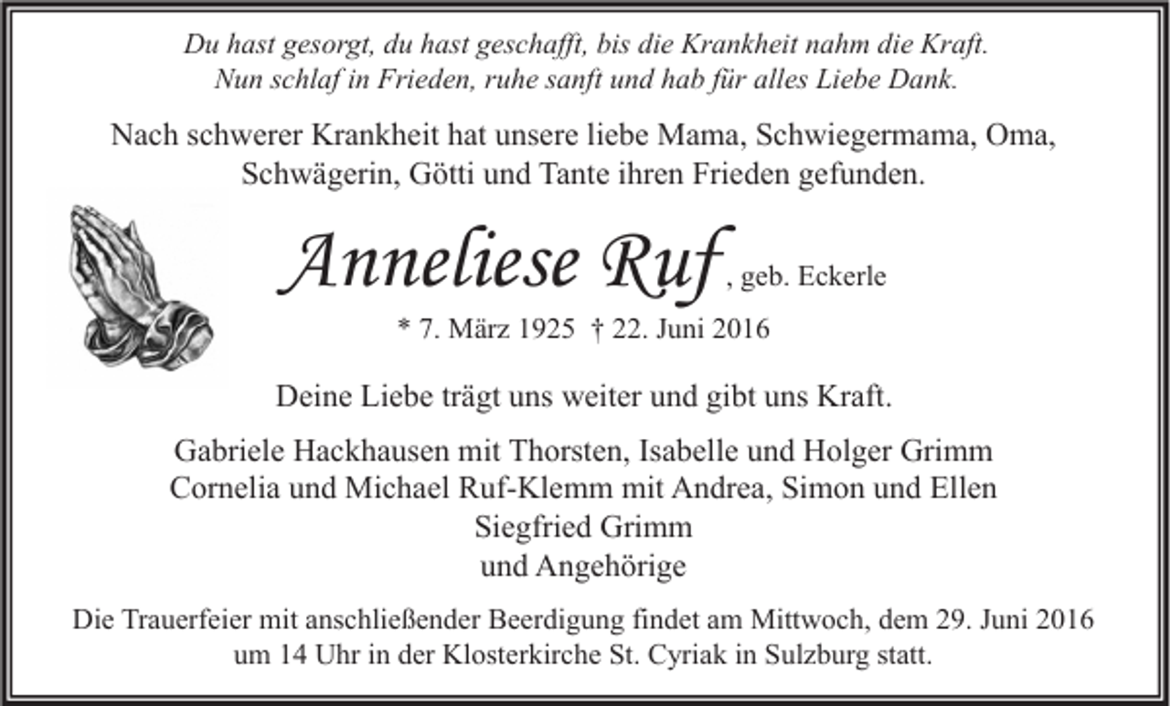 <p>Du hast gesorgt, du hast geschafft, bis die Krankheit nahm die Kraft.<br />Nun schlaf in Frieden, ruhe sanft und hab für alles Liebe Dank.</p><p>Nach schwerer Krankheit hat unsere liebe Mama, Schwiegermama, Oma,<br />Schwägerin, Götti und Tante ihren Frieden gefunden.</p><p>Anneliese Ruf</p><p>, geb. Eckerle</p><p>* 7. März 1925 † 22. Juni 2016</p><p>Deine Liebe trägt uns weiter und gibt uns Kraft.<br />Gabriele Hackhausen mit Thorsten, Isabelle und Holger Grimm<br />Cornelia und Michael Ruf-Klemm mit Andrea, Simon und Ellen<br />Siegfried Grimm<br />und Angehörige<br />Die Trauerfeier mit anschließender Beerdigung findet am Mittwoch, dem 29. Juni 2016<br />um 14 Uhr in der Klosterkirche St. Cyriak in Sulzburg statt.</p>