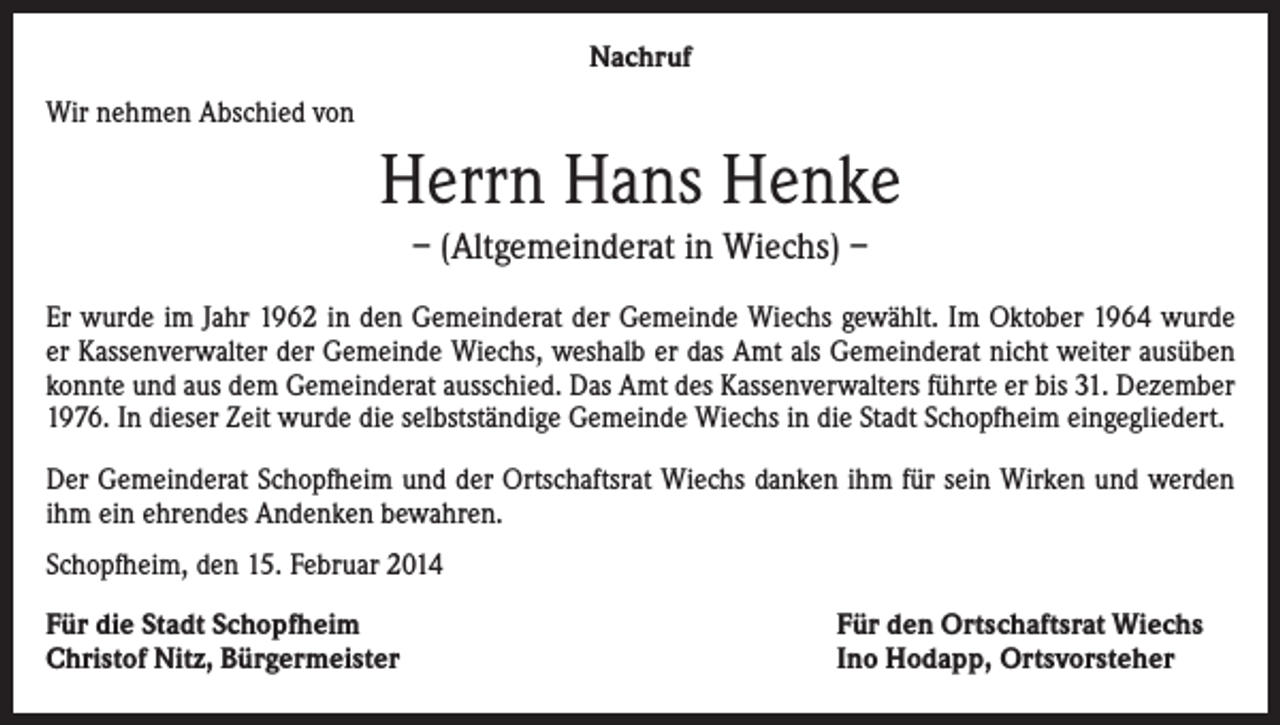 <p>Nachruf<br />Wir nehmen Abschied von</p><p>Herrn Hans Henke<br />– (Altgemeinderat in Wiechs) –<br />Er wurde im Jahr 1962 in den Gemeinderat der Gemeinde Wiechs gewählt. Im Oktober 1964 wurde<br />er Kassenverwalter der Gemeinde Wiechs, weshalb er das Amt als Gemeinderat nicht weiter ausüben<br />konnte und aus dem Gemeinderat ausschied. Das Amt des Kassenverwalters führte er bis 31. Dezember<br />1976. In dieser Zeit wurde die selbstständige Gemeinde Wiechs in die Stadt Schopfheim eingegliedert.<br />Der Gemeinderat Schopfheim und der Ortschaftsrat Wiechs danken ihm für sein Wirken und werden<br />ihm ein ehrendes Andenken bewahren.<br />Schopfheim, den 15. Februar 2014<br />Für die Stadt Schopfheim<br />Christof Nitz, Bürgermeister</p><p>Für den Ortschaftsrat Wiechs<br />Ino Hodapp, Ortsvorsteher</p>