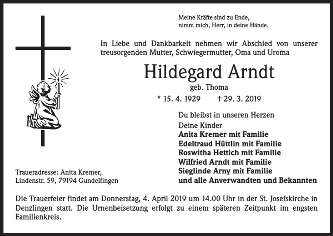 <p>Meine Kräfte sind zu Ende,<br />nimm mich, Herr, in deine Hände.</p><p>In Liebe und Dankbarkeit nehmen wir Abschied von unserer<br />­treusorgenden Mutter, Schwiegermutter, Oma und Uroma</p><p>Hildegard Arndt<br />geb. Thoma<br />* 15. 4. 1929 † 29. 3. 2019</p><p>Traueradresse: Anita Kremer,<br />Lindenstr. 59, 79194 Gundelfingen</p><p>Du bleibst in unseren Herzen<br />Deine Kinder<br />Anita Kremer mit Familie<br />Edeltraud Hüttlin mit Familie<br />Roswitha Hettich mit Familie<br />Wilfried Arndt mit Familie<br />Sieglinde Arny mit Familie<br />und alle Anverwandten und Bekannten</p><p>Die Trauerfeier findet am Donnerstag, 4. April 2019 um 14.00 Uhr in der St. Josefskirche in<br />Denzlingen statt. Die Urnenbeisetzung erfolgt zu einem späteren Zeitpunkt im engsten<br />­Familienkreis.</p>