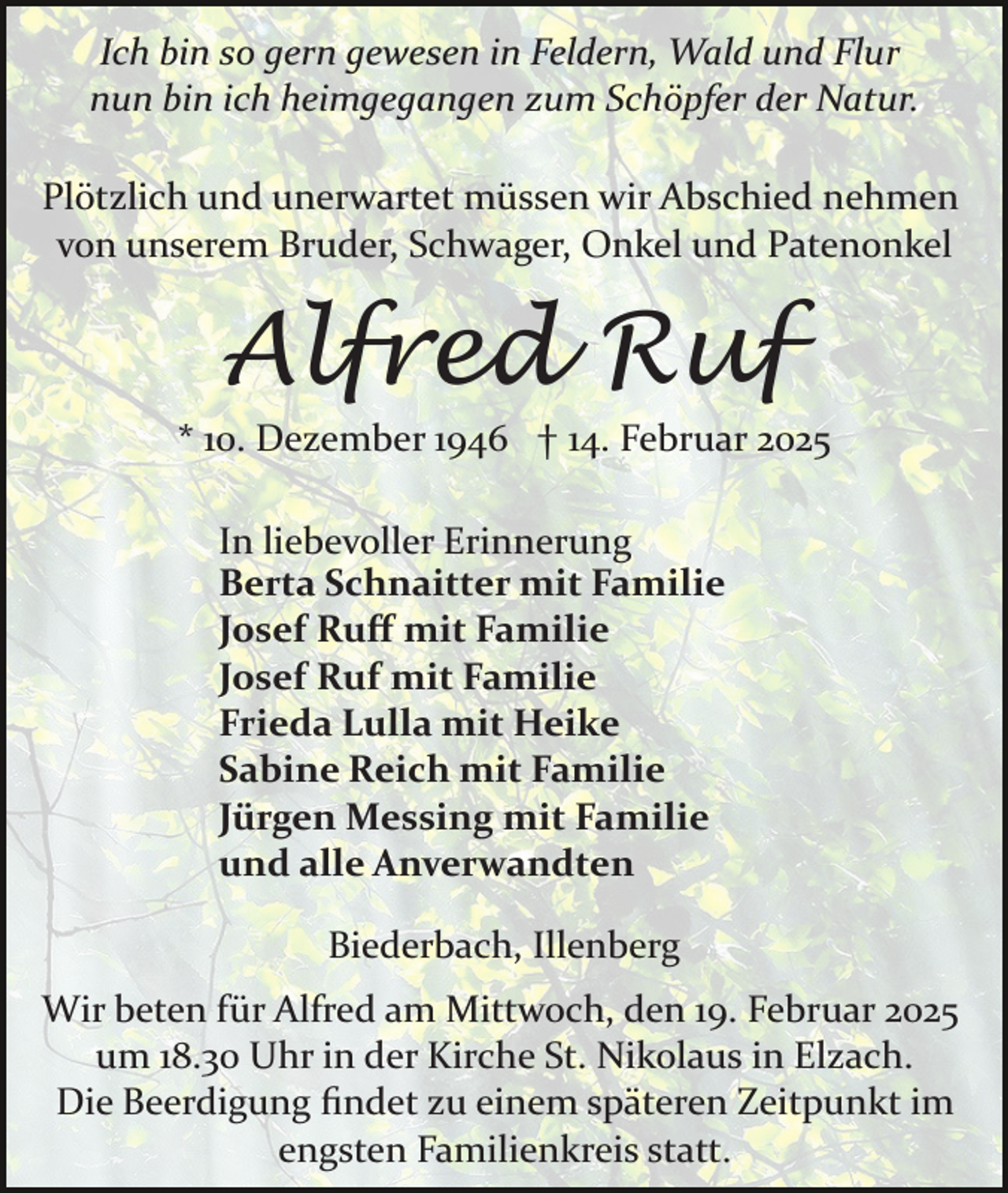 <p>Ich bin so gern gewesen in Feldern, Wald und Flur<br />nun bin ich heimgegangen zum Schöpfer der Natur.<br />Plötzlich und unerwartet müssen wir Abschied nehmen<br />von unserem Bruder, Schwager, Onkel und Patenonkel</p><p>Alfred Ruf<br />* 10. Dezember 1946 † 14. Februar 2025<br />In liebevoller Erinnerung<br />Berta Schnaitter mit Familie<br />Josef Ruﬀ mit Familie<br />Josef Ruf mit Familie<br />Frieda Lulla mit Heike<br />Sabine Reich mit Familie<br />Jürgen Messing mit Familie<br />und alle Anverwandten<br />Biederbach, Illenberg<br />Wir beten für Alfred am Mittwoch, den 19. Februar 2025<br />um 18.30 Uhr in der Kirche St. Nikolaus in Elzach.<br />Die Beerdigung ﬁndet zu einem späteren Zeitpunkt im<br />engsten Familienkreis statt.</p>