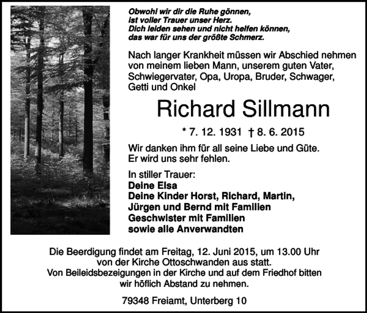 <p>Obwohl wir dir die Ruhe gönnen,<br />ist voller Trauer unser Herz.<br />Dich leiden sehen und nicht helfen können,<br />das war für uns der größte Schmerz.</p><p>Nach langer Krankheit müssen wir Abschied nehmen<br />von meinem lieben Mann, unserem guten Vater,<br />Schwiegervater, Opa, Uropa, Bruder, Schwager,<br />Getti und Onkel</p><p>Richard Sillmann<br />* 7. 12. 1931 † 8. 6. 2015<br />Wir danken ihm für all seine Liebe und Güte.<br />Er wird uns sehr fehlen.<br />In stiller Trauer:<br />Deine Elsa<br />Deine Kinder Horst, Richard, Martin,<br />Jürgen und Bernd mit Familien<br />Geschwister mit Familien<br />sowie alle Anverwandten<br />Die Beerdigung findet am Freitag, 12. Juni 2015, um 13.00 Uhr<br />von der Kirche Ottoschwanden aus statt.<br />Von Beileidsbezeigungen in der Kirche und auf dem Friedhof bitten<br />wir höflich Abstand zu nehmen.<br />79348 Freiamt, Unterberg 10</p>
