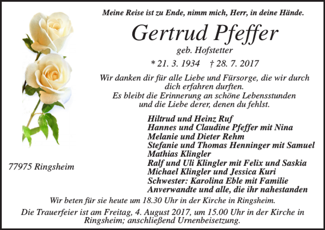 <p>Meine Reise ist zu Ende, nimm mich, Herr, in deine Hände.</p><p>Gertrud Pfeffer<br />geb. Hofstetter<br />* 21. 3. 1934 † 28. 7. 2017<br />Wir danken dir für alle Liebe und Fürsorge, die wir durch<br />dich erfahren durften.<br />Es bleibt die Erinnerung an schöne Lebensstunden<br />und die Liebe derer, denen du fehlst.<br />Hiltrud und Heinz Ruf<br />Hannes und Claudine Pfeffer mit Nina<br />Melanie und Dieter Rehm<br />Stefanie und Thomas Henninger mit Samuel<br />Mathias Klingler<br />Ralf und Uli Klingler mit Felix und Saskia<br />77975 Ringsheim<br />Michael Klingler und Jessica Kuri<br />Schwester: Karolina Eble mit Familie<br />Anverwandte und alle, die ihr nahestanden<br />Wir beten für sie heute um 18.30 Uhr in der Kirche in Ringsheim.<br />Die Trauerfeier ist am Freitag, 4. August 2017, um 15.00 Uhr in der Kirche in<br />Ringsheim; anschließend Urnenbeisetzung.</p>