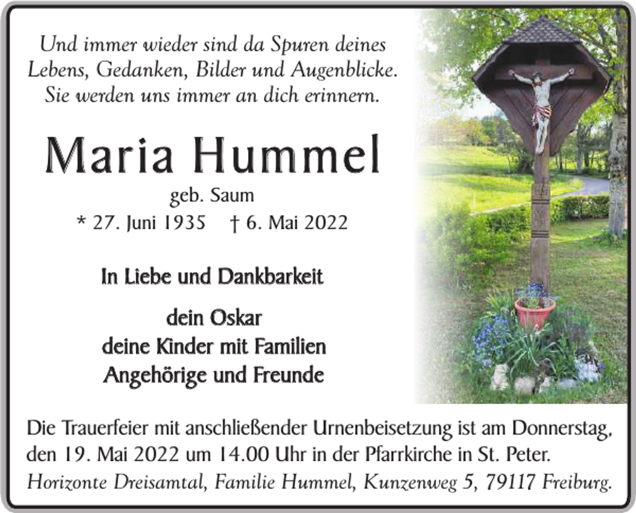 <p>Und immer wieder sind da Spuren deines<br />Lebens, Gedanken, Bilder und Augenblicke.<br />Sie werden uns immer an dich erinnern.</p><p>Maria Hummel<br />geb. Saum<br />* 27. Juni 1935 † 6. Mai 2022</p><p>In Liebe und Dankbarkeit<br />dein Oskar<br />deine Kinder mit Familien<br />Angehörige und Freunde<br />Die Trauerfeier mit anschließender Urnenbeisetzung ist am Donnerstag,<br />den 19. Mai 2022 um 14.00 Uhr in der Pfarrkirche in St. Peter.<br />Horizonte Dreisamtal, Familie Hummel, Kunzenweg 5, 79117 Freiburg.</p>