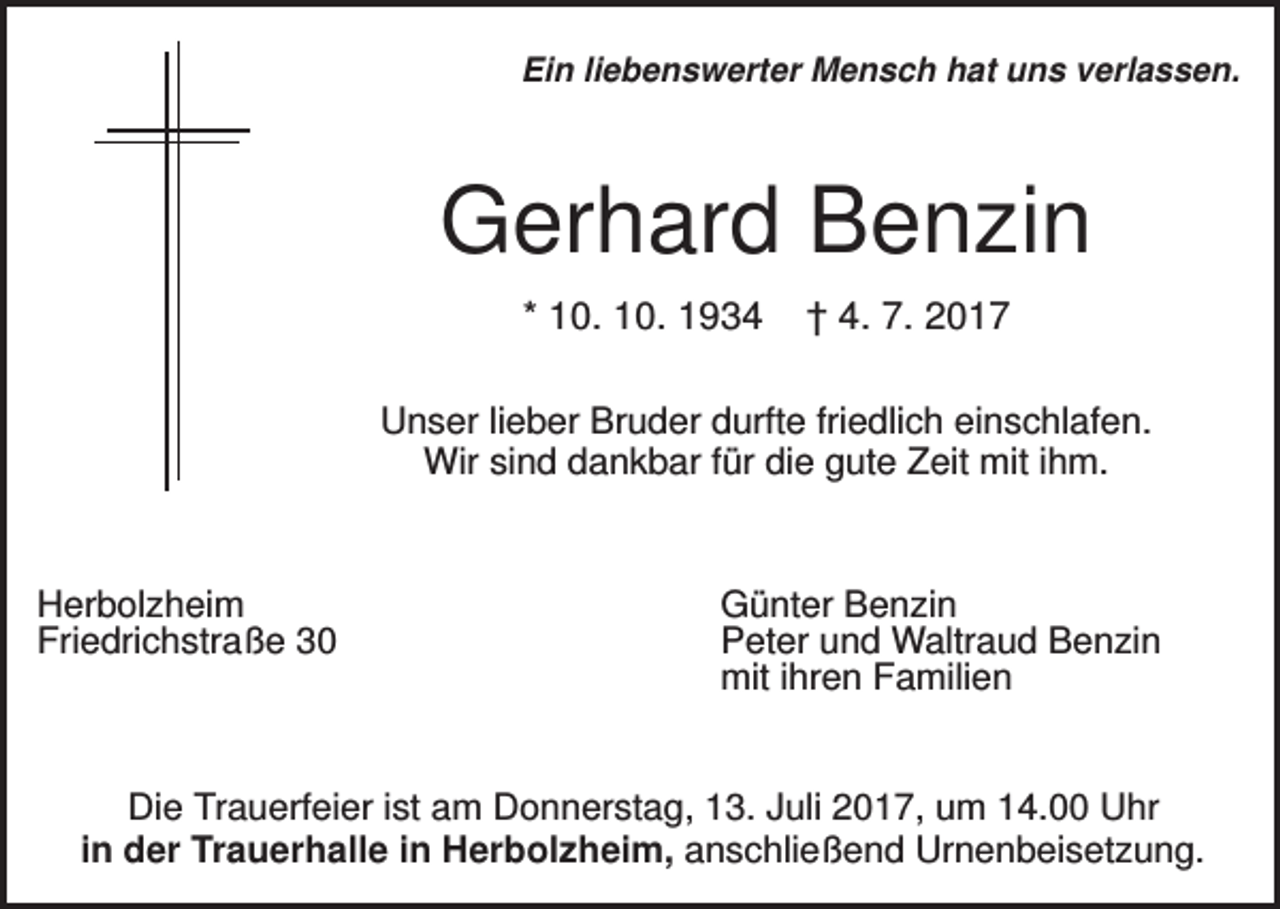<p>Ein liebenswerter Mensch hat uns verlassen.</p><p>Gerhard Benzin<br />* 10. 10. 1934</p><p>† 4. 7. 2017</p><p>Unser lieber Bruder durfte friedlich einschlafen.<br />Wir sind dankbar für die gute Zeit mit ihm.</p><p>Herbolzheim<br />Friedrichstraße 30</p><p>Günter Benzin<br />Peter und Waltraud Benzin<br />mit ihren Familien</p><p>Die Trauerfeier ist am Donnerstag, 13. Juli 2017, um 14.00 Uhr<br />in der Trauerhalle in Herbolzheim, anschließend Urnenbeisetzung.</p>