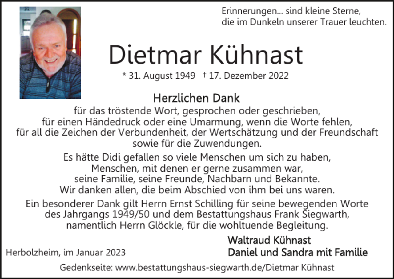 <p>Erinnerungen... sind kleine Sterne,<br />die im Dunkeln unserer Trauer leuchten.</p><p>Dietmar Kühnast<br />* 31. August 1949 † 17. Dezember 2022</p><p>für das tröstende Wort, gesprochen oder geschrieben,<br />für einen Händedruck oder eine Umarmung, wenn die Worte fehlen,<br />für all die Zeichen der Verbundenheit, der Wertschätzung und der Freundschaft<br />sowie für die Zuwendungen.<br />Es hätte Didi gefallen so viele Menschen um sich zu haben,<br />Menschen, mit denen er gerne zusammen war,<br />seine Familie, seine Freunde, Nachbarn und Bekannte.<br />Wir danken allen, die beim Abschied von ihm bei uns waren.<br />Ein besonderer Dank gilt Herrn Ernst Schilling für seine bewegenden Worte<br />des Jahrgangs 1949/50 und dem Bestattungshaus Frank Siegwarth,<br />namentlich Herrn Glöckle, für die wohltuende Begleitung.<br />Herbolzheim, im Januar 2023<br />Gedenkseite: www.bestattungshaus-siegwarth.de/Dietmar Kühnast</p>