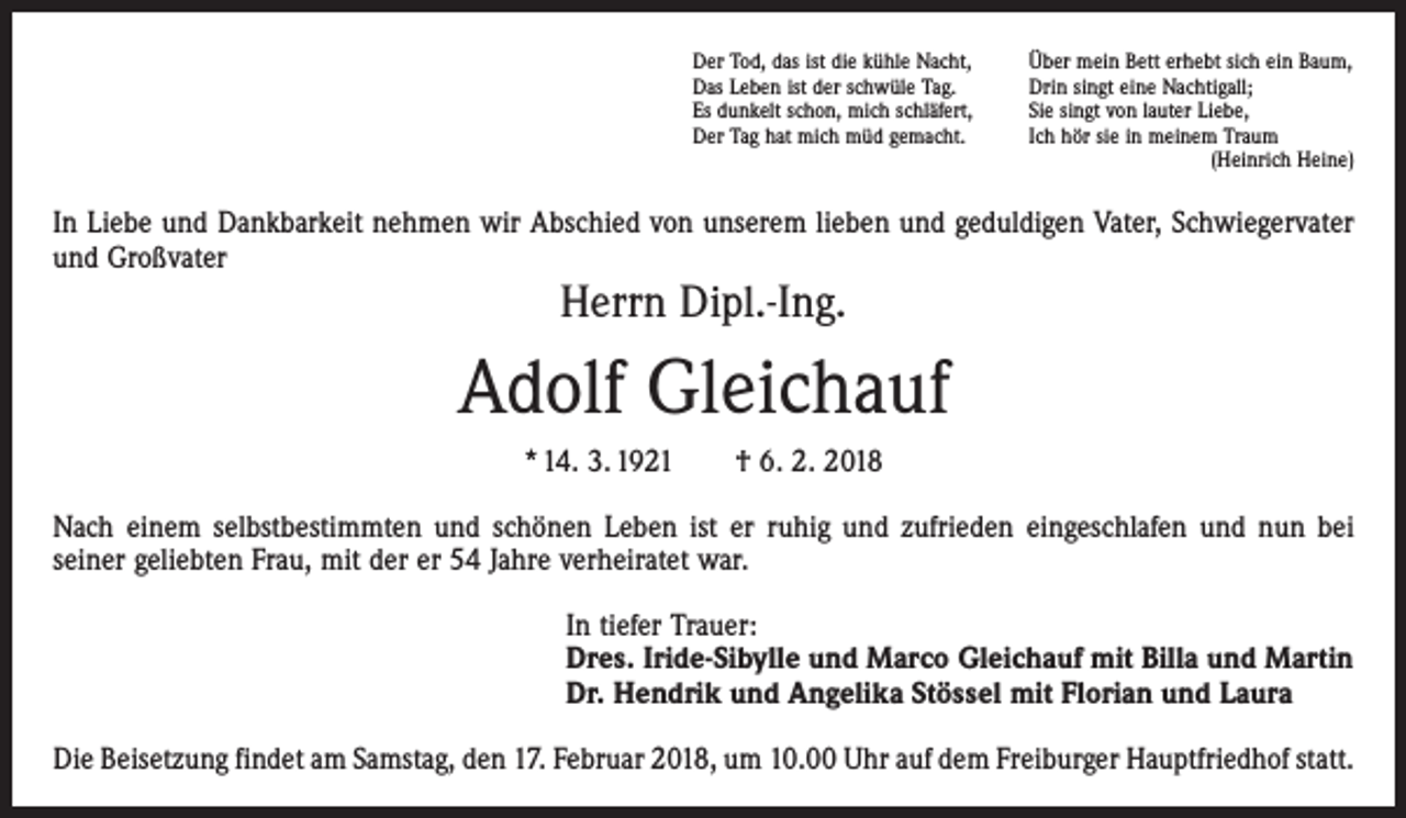 <p>Der Tod, das ist die kühle Nacht,<br />Das Leben ist der schwüle Tag.<br />Es dunkelt schon, mich schläfert,<br />Der Tag hat mich müd gemacht.</p><p>Über mein Bett erhebt sich ein Baum,<br />Drin singt eine Nachtigall;<br />Sie singt von lauter Liebe,<br />Ich hör sie in meinem Traum<br />(Heinrich Heine)</p><p>In Liebe und Dankbarkeit nehmen wir Abschied von unserem lieben und geduldigen Vater, Schwiegervater<br />und Großvater</p><p>Herrn Dipl.-Ing.</p><p>Adolf Gleichauf<br />* 14. 3. 1921 † 6. 2. 2018<br />Nach einem selbstbestimmten und schönen Leben ist er ruhig und zufrieden ein­geschlafen und nun bei<br />seiner geliebten Frau, mit der er 54 Jahre verheiratet war.<br />In tiefer Trauer:<br />Dres. Iride-Sibylle und Marco Gleichauf mit Billa und Martin<br />Dr. Hendrik und Angelika Stössel mit Florian und Laura<br />Die Beisetzung findet am Samstag, den 17. Februar 2018, um 10.00 Uhr auf dem Freiburger Hauptfriedhof statt.</p>