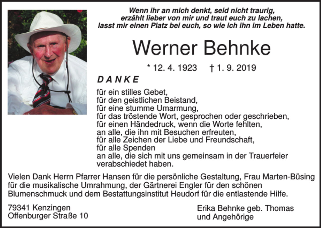 <p>Wenn ihr an mich denkt, seid nicht traurig,<br />erzählt lieber von mir und traut euch zu lachen,<br />lasst mir einen Platz bei euch, so wie ich ihn im Leben hatte.</p><p>Werner Behnke<br />* 12. 4. 1923</p><p>† 1. 9. 2019</p><p>DANKE<br />für ein stilles Gebet,<br />für den geistlichen Beistand,<br />für eine stumme Umarmung,<br />für das tröstende Wort, gesprochen oder geschrieben,<br />für einen Händedruck, wenn die Worte fehlten,<br />an alle, die ihn mit Besuchen erfreuten,<br />für alle Zeichen der Liebe und Freundschaft,<br />für alle Spenden<br />an alle, die sich mit uns gemeinsam in der Trauerfeier<br />verabschiedet haben.<br />Vielen Dank Herrn Pfarrer Hansen für die persönliche Gestaltung, Frau Marten-Büsing<br />für die musikalische Umrahmung, der Gärtnerei Engler für den schönen<br />Blumenschmuck und dem Bestattungsinstitut Heudorf für die entlastende Hilfe.<br />79341 Kenzingen<br />Offenburger Straße 10</p><p>Erika Behnke geb. Thomas<br />und Angehörige</p>
