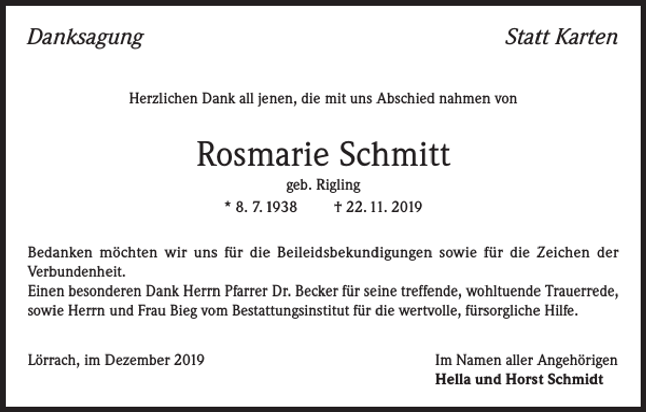 <p>Danksagung</p><p>Statt Karten</p><p>Herzlichen Dank all jenen, die mit uns Abschied nahmen von</p><p>Rosmarie Schmitt<br />geb. Rigling<br />* 8. 7. 1938<br />† 22. 11. 2019<br />Bedanken möchten wir uns für die Beileidsbekundigungen sowie für die Zeichen der<br />Verbundenheit.<br />Einen besonderen Dank Herrn Pfarrer Dr. Becker für seine treffende, wohltuende Trauerrede,<br />sowie Herrn und Frau Bieg vom Bestattungsinstitut für die wertvolle, fürsorgliche Hilfe.<br />Lörrach, im Dezember 2019 Im Namen aller Angehörigen<br />Hella und Horst Schmidt</p>