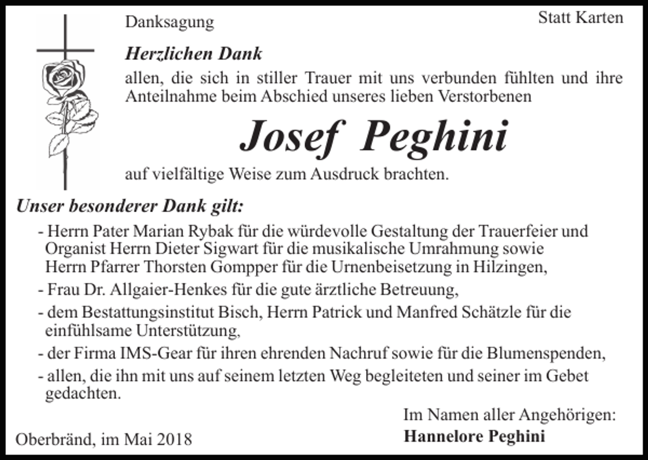 <p>Statt<br />St<br />att Karten<br />K art e n</p><p>DDanksagung<br />a n ks a g u n g</p><p>HHerzlichen<br />erzli c h e n DDank<br />ank</p><p>allen,<br />sich<br />stiller<br />Trauer<br />all<br />e n, die<br />di e si<br />c h iinn still<br />er Tr<br />a u er mit<br />mit uuns<br />ns vverbunden<br />er b u n d e n ffühlten<br />ü hlt e n uund<br />n d iihre<br />hr e<br />Anteilnahme<br />lieben<br />A nt eil n a h m e bbeim<br />ei m AAbschied<br />bs c h i e d unseres<br />u ns er es li<br />e b e n Verstorbenen<br />Verst orb e n e n</p><p>JJosef<br />os ef Peghini<br />P e g hi ni</p><p>aauf<br />uf vielfältige<br />vi elf älti g e Weise<br />Weis e zzum<br />u m Ausdruck<br />A us dr u c k brachten.<br />br a c ht e n.</p><p>gilt:<br />UUnser<br />ns er bbesonderer<br />es o n d er er DDank<br />a n k gilt:<br />- Herrn<br />H err n Pater<br />P at er Marian<br />M ari a n Rybak<br />R y ba k ffür<br />ür die<br />di e würdevolle<br />w ür d e v oll e Gestaltung<br />G es t alt u n g der<br />d er Trauerfeier<br />Tr a u erf ei er und<br />u nd<br />Or<br />g a nist HHerrn<br />err n Di<br />et er SiSigwart<br />g w art f für<br />ür didie<br />e musikalische<br />m usi k alis c h e Umrahmung<br />U mr a h m u n g s sowie<br />o wi e<br />Organist<br />Dieter<br />HHerrn<br />err n PfPfarrer<br />arr er TThorsten<br />h orst e n GGompper<br />o m p p er f für<br />ür didie<br />e Ur<br />n e n b eis e t z u n g iinn Hilzingen,<br />Hil zi n g e n,<br />Urnenbeisetzung<br />- Frau<br />Fr a u Dr.<br />Dr. Allgaier-Henkes<br />All g ai er- H e n k es ffür<br />ür die<br />di e gute<br />g ut e ärztliche<br />är ztli c h e Betreuung,<br />B e tr e u u n g,<br />- dem<br />d e m Bestattungsinstitut<br />B est att u n gsi nstit ut Bis<br />c h, Herrn<br />H err n PPatrick<br />atri c k uund<br />n d Manfred<br />M a nfr e d S Schätzle<br />c h ät zl e f ür<br />e<br />Bisch,<br />fürdidie<br />ei<br />nf ü hls a m e Unterstützung<br />U nt erst üt z u n g ,<br />einfühlsame<br />- der<br />d er Firma<br />Fir m a IIMS-Gear<br />M S- G e ar ffür<br />ür iihren<br />hr e n ehrenden<br />e hr e n d e n Nachruf<br />N a c hr uf sowie<br />s owi e f für<br />ür didie<br />e Bl<br />Blumenspenden,<br />u m e ns p e n d e n,<br />- allen,<br />all e n, die<br />di e iihn<br />h n mit<br />mit uns<br />u ns auf<br />a uf seinem<br />s ei n e m lletzten<br />et zt e n Weg<br />We g begleiteten<br />b e gl e it et e n und<br />u n d seiner<br />s ei n er iimm Gebet<br />G e b et<br />ggedachten.<br />e d a c ht e n.<br />IImm Namen<br />N a m e n aller<br />all er Angehörigen:<br />A n g e h örig e n:<br />Hannelore<br />H a n n el o r e PPeghini<br />e g hi ni<br />OOberbränd,<br />b er br ä n d, i im<br />m Mai<br />M ai 22</p>