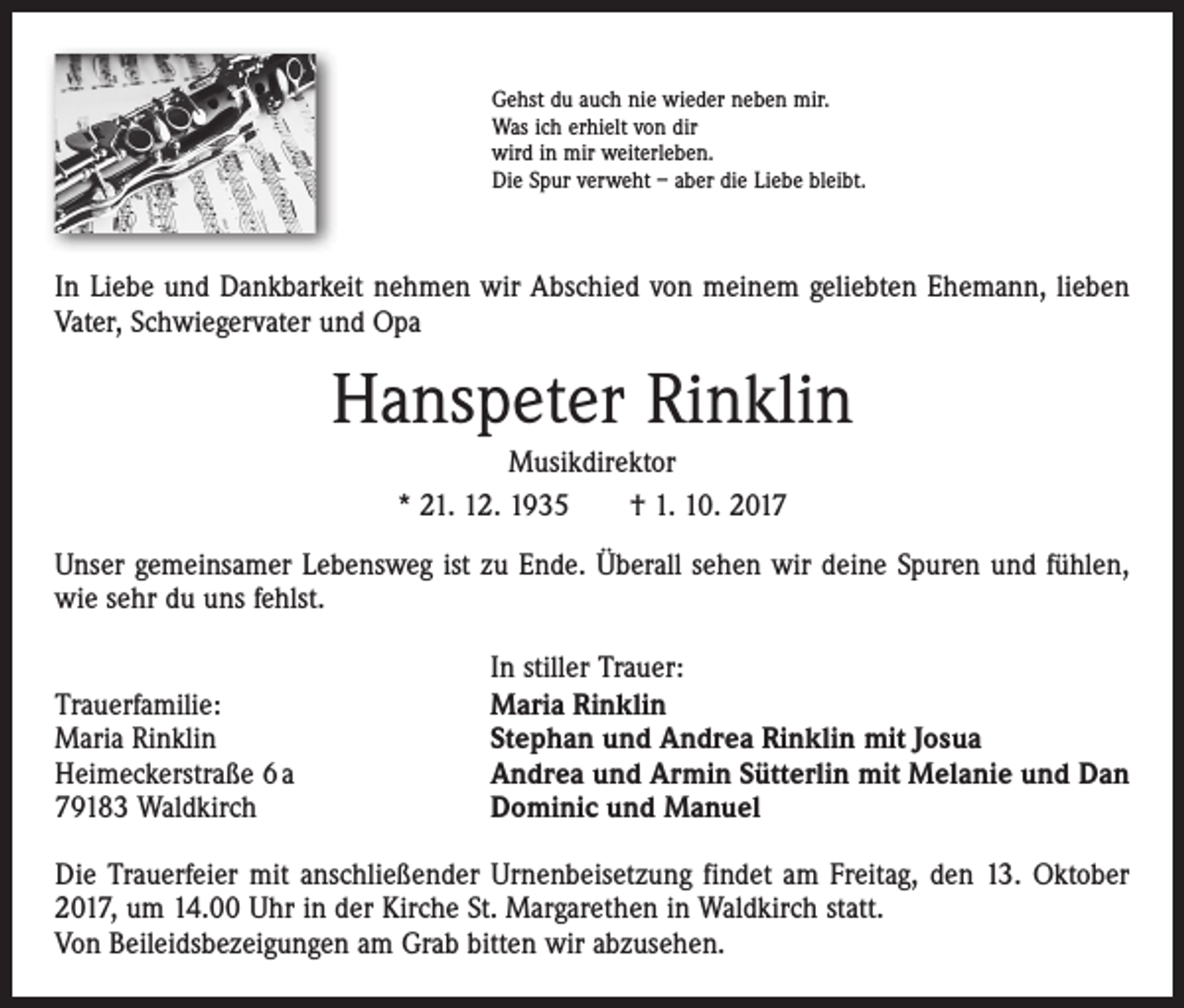 <p>Gehst du auch nie wieder neben mir.<br />Was ich erhielt von dir<br />wird in mir weiterleben.<br />Die Spur verweht – aber die Liebe bleibt.</p><p>In Liebe und Dankbarkeit nehmen wir Abschied von meinem geliebten Ehemann, ­lieben<br />Vater, Schwiegervater und Opa</p><p>Hanspeter Rinklin<br />Musikdirektor<br />* 21. 12. 1935 † 1. 10. 2017<br />Unser gemeinsamer Lebensweg ist zu Ende. Überall sehen wir deine Spuren und ­fühlen,<br />wie sehr du uns fehlst.</p><p>Trauerfamilie:<br />Maria Rinklin<br />Heimeckerstraße 6 a<br />79183 Waldkirch</p><p>In stiller Trauer:<br />Maria Rinklin<br />Stephan und Andrea Rinklin mit Josua<br />Andrea und Armin Sütterlin mit Melanie und Dan<br />Dominic und Manuel</p><p>Die Trauerfeier mit anschließender Urnenbeisetzung findet am Freitag, den 13. Oktober<br />2017, um 14.00 Uhr in der Kirche St. Margarethen in Waldkirch statt.<br />Von Beileidsbezeigungen am Grab bitten wir abzusehen.</p>