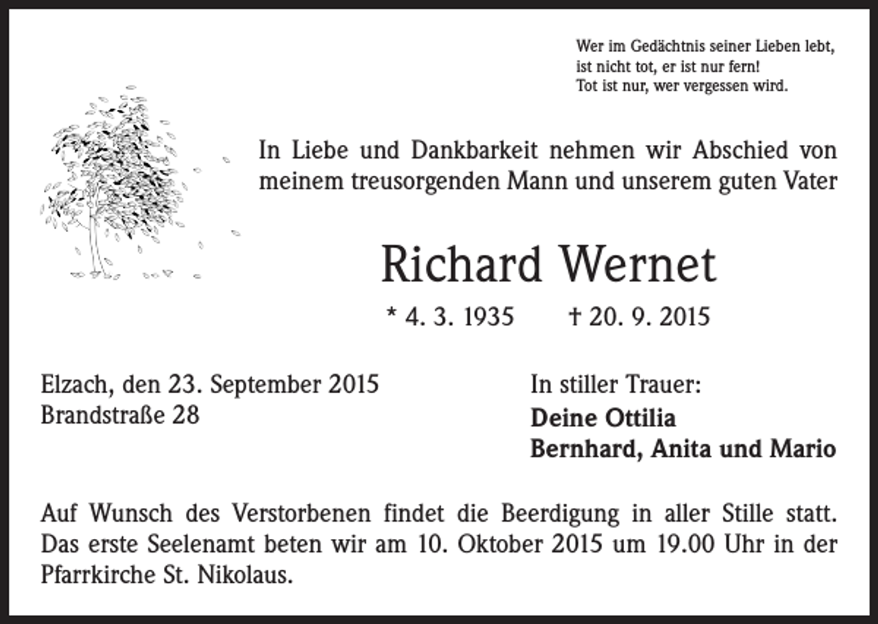 <p>Wer im Gedächtnis seiner Lieben lebt,<br />ist nicht tot, er ist nur fern!<br />Tot ist nur, wer vergessen wird.</p><p>In Liebe und Dankbarkeit nehmen wir Abschied von<br />meinem treusorgenden Mann und unserem guten Vater</p><p>Richard Wernet<br />* 4. 3. 1935 † 20. 9. 2015<br />Elzach, den 23. September 2015<br />Brandstraße 28</p><p>In stiller Trauer:<br />Deine Ottilia<br />Bernhard, Anita und Mario</p><p>Auf Wunsch des Verstorbenen findet die Beerdigung in aller Stille statt.<br />Das erste Seelenamt beten wir am 10. Oktober 2015 um 19.00 Uhr in der<br />Pfarrkirche St. Nikolaus.</p>