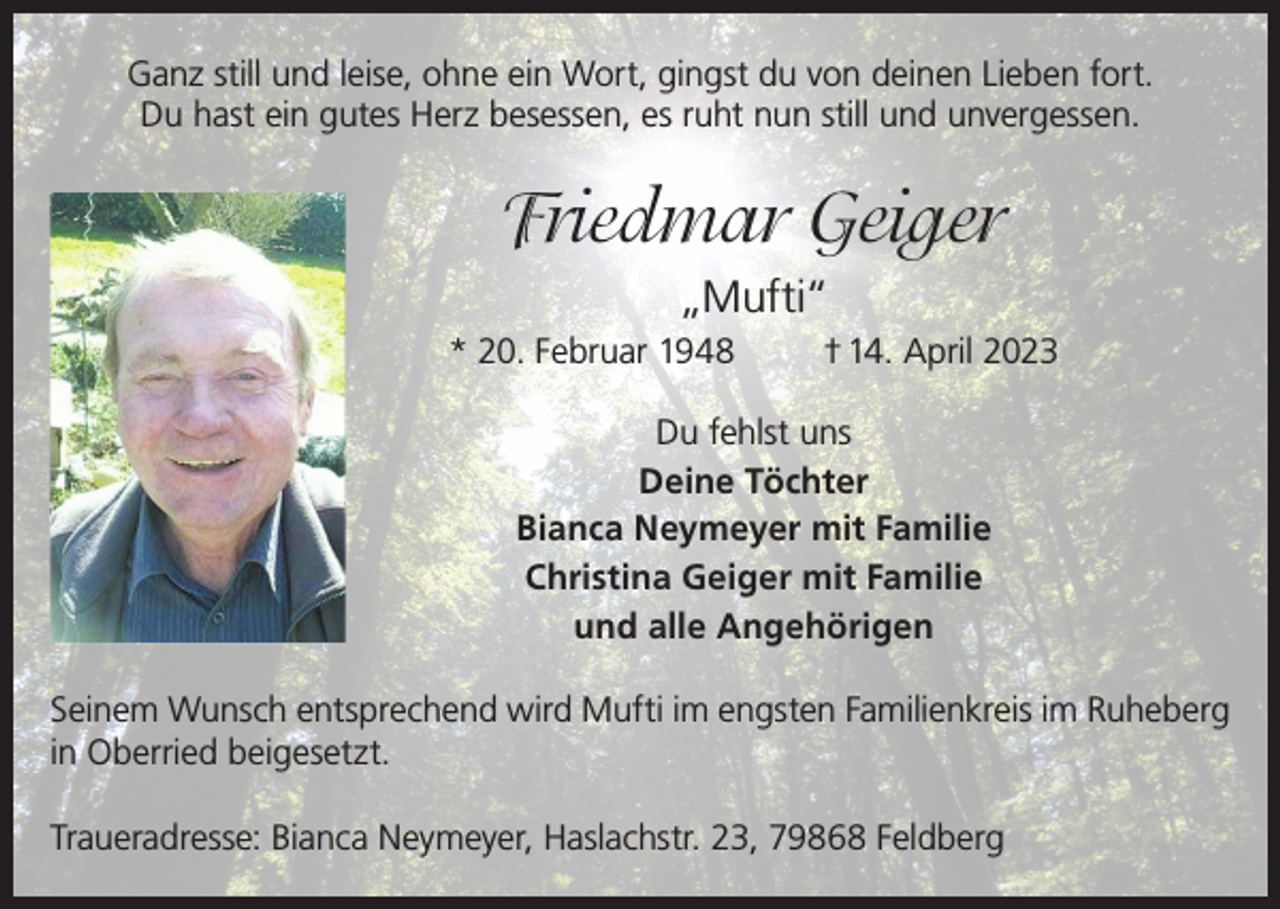 <p>Ganz still und leise, ohne ein Wort, gingst du von deinen Lieben fort.<br />Du hast ein gutes Herz besessen, es ruht nun still und unvergessen.</p><p>Friedmar Geiger<br />„Mufti“<br />* 20. Februar 1948</p><p>† 14. April 2023</p><p>Du fehlst uns<br />Deine Töchter<br />Bianca Neymeyer mit Familie<br />Christina Geiger mit Familie<br />und alle Angehörigen<br />Seinem Wunsch entsprechend wird Mufti im engsten Familienkreis im Ruheberg<br />in Oberried beigesetzt.<br />Traueradresse: Bianca Neymeyer, Haslachstr. 23, 79868 Feldberg</p>