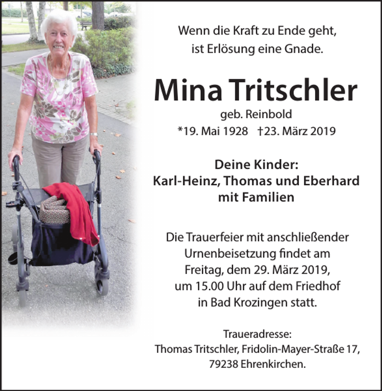 <p>Wenn die Kraft zu Ende geht,<br />ist Erlösung eine Gnade.</p><p>Mina Tritschler<br />geb. Reinbold<br />*19. Mai 1928 †23. März 2019</p><p>Deine Kinder:<br />Karl-Heinz, Thomas und Eberhard<br />mit Familien<br />Die Trauerfeier mit anschließender<br />Urnenbeisetzung findet am<br />Freitag, dem 29. März 2019,<br />um 15.00 Uhr auf dem Friedhof<br />in Bad Krozingen statt.<br />Traueradresse:<br />Thomas Tritschler, Fridolin-Mayer-Straße 17,<br />79238 Ehrenkirchen.</p>
