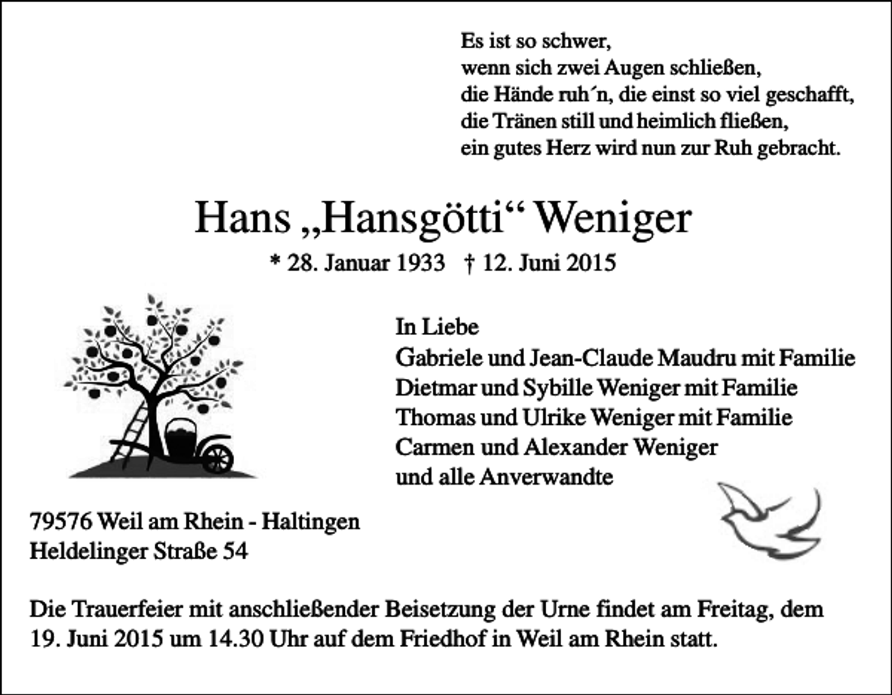 <p>Es ist so schwer,<br />wenn sich zwei Augen schließen,<br />die Hände ruh´n, die einst so viel geschafft,<br />die Tränen still und heimlich fließen,<br />ein gutes Herz wird nun zur Ruh gebracht.</p><p>Hans „Hansgötti“ Weniger<br />* 28. Januar 1933 † 12. Juni 2015<br />In Liebe<br />Gabriele und Jean-Claude Maudru mit Familie<br />Dietmar und Sybille Weniger mit Familie<br />Thomas und Ulrike Weniger mit Familie<br />Carmen und Alexander Weniger<br />und alle Anverwandte<br />79576 Weil am Rhein - Haltingen<br />Heldelinger Straße 54<br />Die Trauerfeier mit anschließender Beisetzung der Urne findet am Freitag, dem<br />19. Juni 2015 um 14.30 Uhr auf dem Friedhof in Weil am Rhein statt.</p>