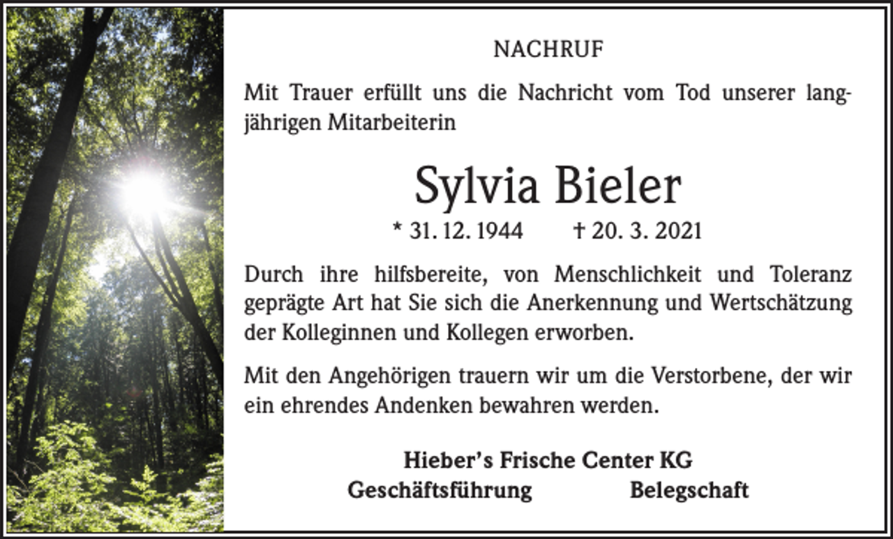<p>NACHRUF<br />Mit Trauer erfüllt uns die Nachricht vom Tod unserer lang­<br />jährigen Mitarbeiterin</p><p>Sylvia Bieler<br />* 31. 12. 1944 † 20. 3. 2021<br />Durch ihre hilfsbereite, von Menschlichkeit und Toleranz<br />­geprägte Art hat Sie sich die Anerkennung und Wertschätzung<br />der Kolleginnen und Kollegen erworben.<br />Mit den Angehörigen trauern wir um die Verstorbene, der wir<br />ein ehrendes Andenken bewahren werden.<br />Hieber’s Frische Center KG<br />Geschäftsführung Belegschaft</p>