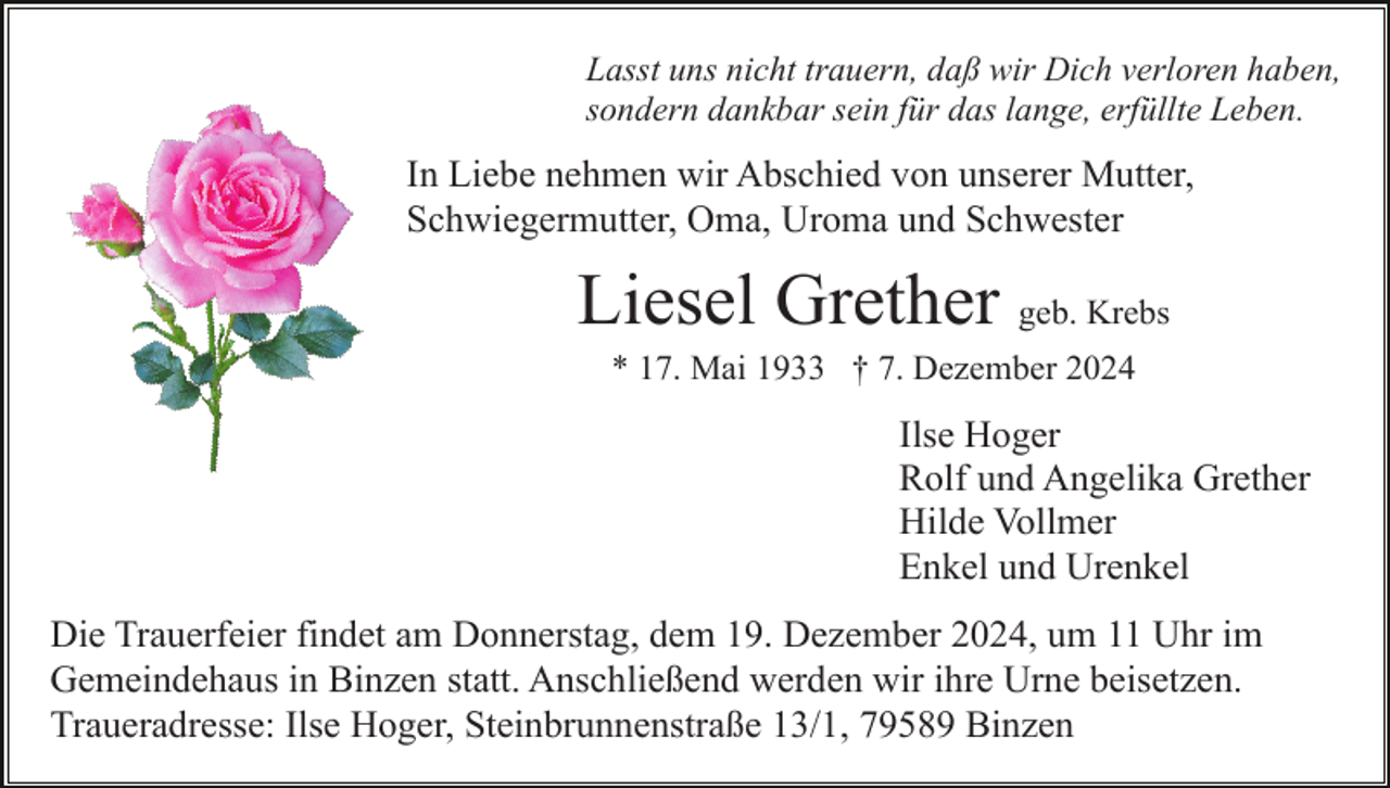 <p>Lasst uns nicht trauern, daß wir Dich verloren haben,<br />sondern dankbar sein für das lange, erfüllte Leben.</p><p>In Liebe nehmen wir Abschied von unserer Mutter,<br />Schwiegermutter, Oma, Uroma und Schwester</p><p>Liesel Grether geb. Krebs<br />* 17. Mai 1933 † 7. Dezember 2024</p><p>Ilse Hoger<br />Rolf und Angelika Grether<br />Hilde Vollmer<br />Enkel und Urenkel<br />Die Trauerfeier findet am Donnerstag, dem 19. Dezember 2024, um 11 Uhr im<br />Gemeindehaus in Binzen statt. Anschließend werden wir ihre Urne beisetzen.<br />Traueradresse: Ilse Hoger, Steinbrunnenstraße 13/1, 79589 Binzen</p>