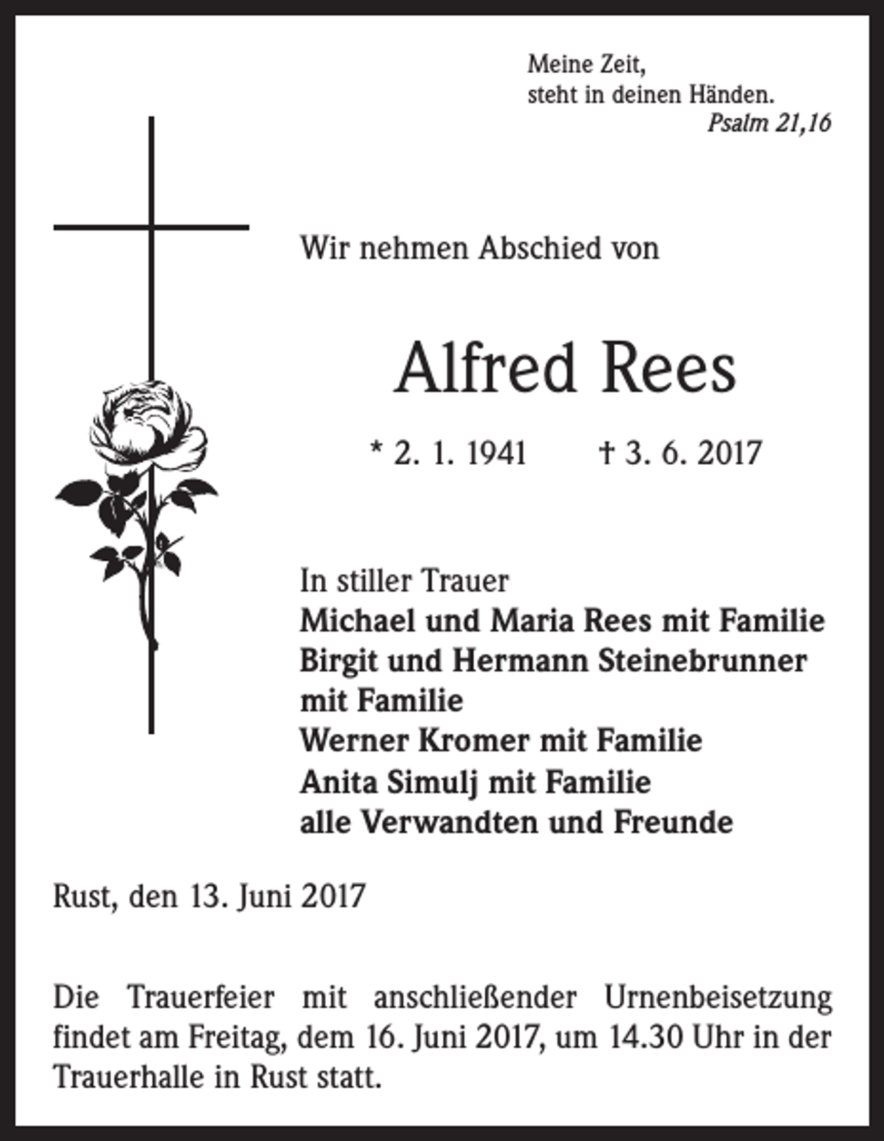 <p>Meine Zeit,<br />steht in deinen Händen.</p><p>Psalm 21,16</p><p>Wir nehmen Abschied von</p><p>Alfred Rees<br />* 2. 1. 1941 † 3. 6. 2017<br />In stiller Trauer<br />Michael und Maria Rees mit Familie<br />Birgit und Hermann Steinebrunner<br />mit Familie<br />Werner Kromer mit Familie<br />Anita Simulj mit Familie<br />alle Verwandten und Freunde<br />Rust, den 13. Juni 2017<br />Die Trauerfeier mit anschließender Urnenbeisetzung<br />­findet am Freitag, dem 16. Juni 2017, um 14.30 Uhr in der<br />Trauerhalle in Rust statt.</p>