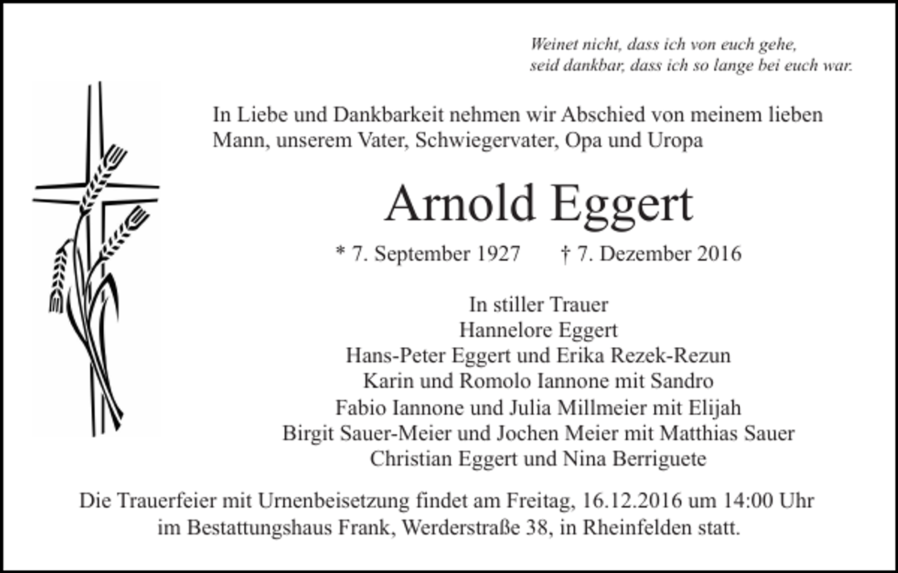 <p>Weinet nicht, dass ich von euch gehe,<br />seid dankbar, dass ich so lange bei euch war.</p><p>In Liebe und Dankbarkeit nehmen wir Abschied von meinem lieben<br />Mann, unserem Vater, Schwiegervater, Opa und Uropa</p><p>Arnold Eggert<br />* 7. September 1927</p><p>† 7. Dezember 2016</p><p>In stiller Trauer<br />Hannelore Eggert<br />Hans-Peter Eggert und Erika Rezek-Rezun<br />Karin und Romolo Iannone mit Sandro<br />Fabio Iannone und Julia Millmeier mit Elijah<br />Birgit Sauer-Meier und Jochen Meier mit Matthias Sauer<br />Christian Eggert und Nina Berriguete<br />Die Trauerfeier mit Urnenbeisetzung findet am Freitag, 16.12.2016 um 14:00 Uhr<br />im Bestattungshaus Frank, Werderstraße 38, in Rheinfelden statt.</p>