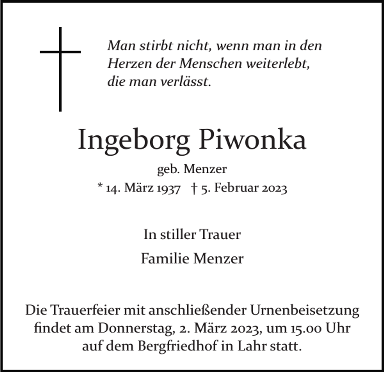 <p>Man stirbt nicht, wenn man in den<br />Herzen der Menschen weiterlebt,<br />die man verlässt.</p><p>Ingeborg Piwonka<br />geb. Menzer<br />* 14. März 1937 † 5. Februar 2023</p><p>In stiller Trauer</p><p>Familie Menzer<br />Die Trauerfeier mit anschließender Urnenbeisetzung<br />ﬁndet am Donnerstag, 2. März 2023, um 15.00 Uhr<br />auf dem Bergfriedhof in Lahr statt.</p>