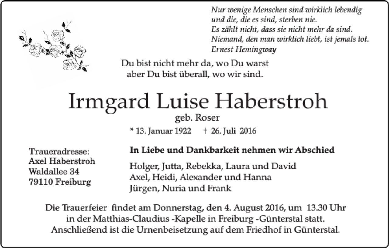 <p>Nur wenige Menschen sind wirklich lebendig<br />und die, die es sind, sterben nie.<br />Es zählt nicht, dass sie nicht mehr da sind.<br />Niemand, den man wirklich liebt, ist jemals tot.<br />Ernest Hemingway</p><p>Du bist nicht mehr da, wo Du warst<br />aber Du bist überall, wo wir sind.</p><p>Irmgard Luise Haberstroh<br />geb. Roser</p><p>* 13. Januar 1922</p><p>Traueradresse:<br />Axel Haberstroh<br />Waldallee 34<br />79110 Freiburg</p><p>26. Juli 2016</p><p>In Liebe und Dankbarkeit nehmen wir Abschied<br />Holger, Jutta, Rebekka, Laura und David<br />Axel, Heidi, Alexander und Hanna<br />Jürgen, Nuria und Frank</p><p>Die Trauerfeier findet am Donnerstag, den 4. August 2016, um 13.30 Uhr<br />in der Matthias-Claudius -Kapelle in Freiburg -Günterstal statt.<br />Anschließend ist die Urnenbeisetzung auf dem Friedhof in Günterstal.</p>