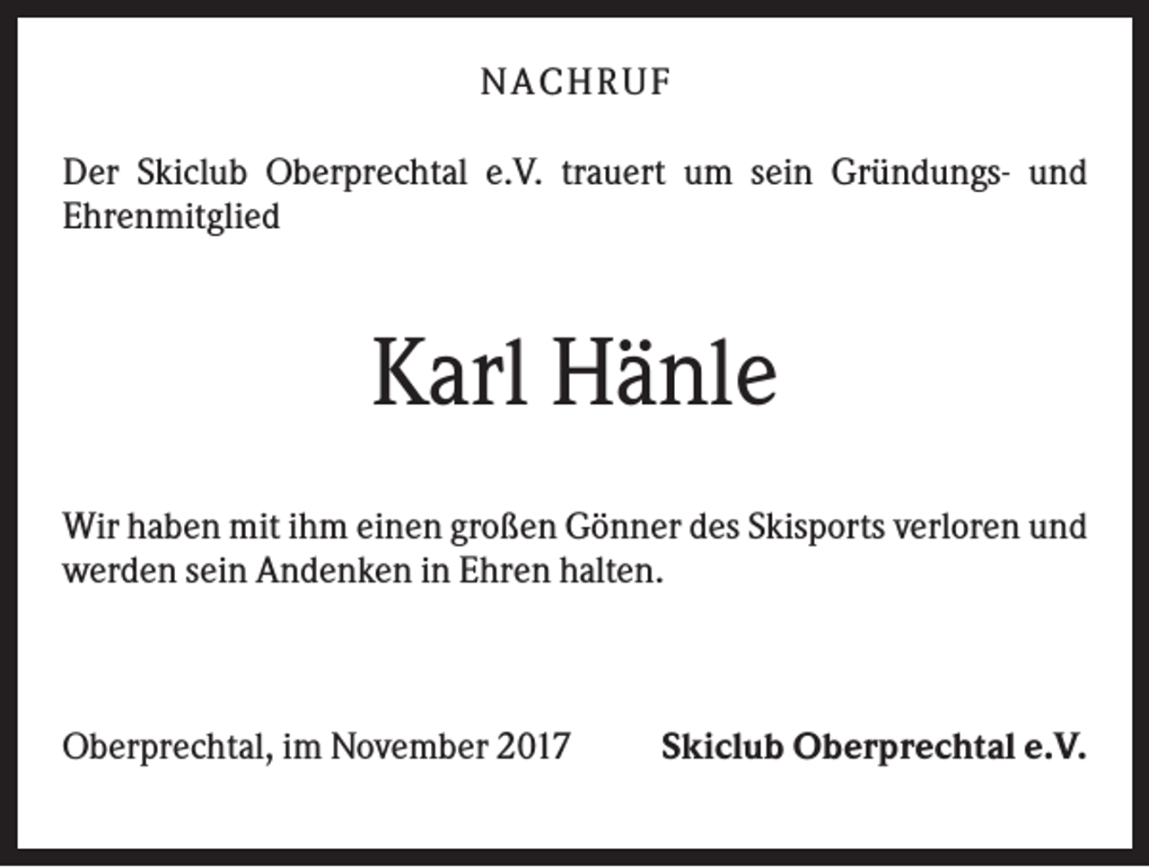 <p>NACHR U F<br />Der Skiclub Oberprechtal e.V. trauert um sein Gründungs- und<br />Ehrenmitglied</p><p>Karl Hänle<br />Wir haben mit ihm einen großen Gönner des Skisports verloren und<br />werden sein Andenken in Ehren halten.</p><p>Oberprechtal, im November 2017</p><p>Skiclub Oberprechtal e.V.</p>
