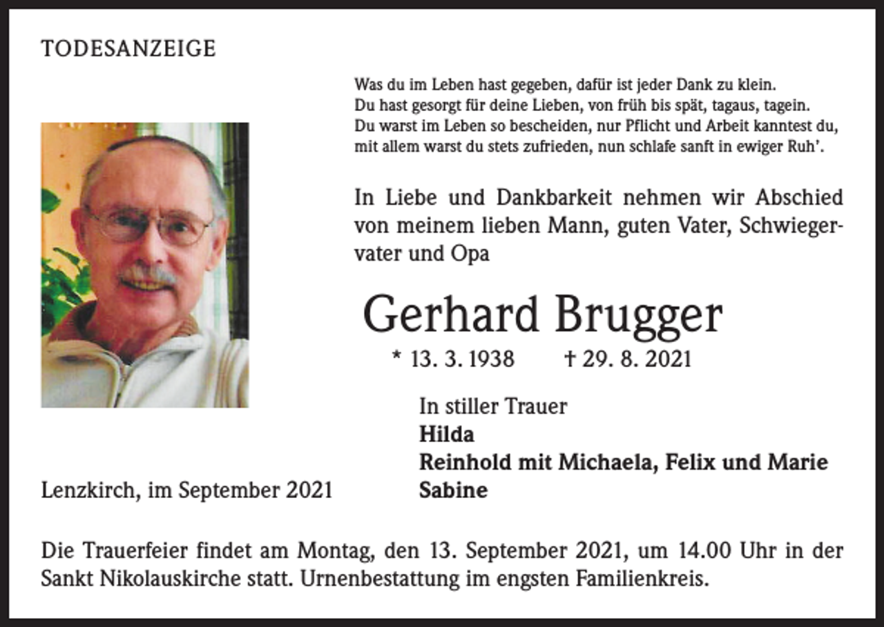 <p>TODESANZEIGE<br />Was du im Leben hast gegeben, dafür ist jeder Dank zu klein.<br />Du hast gesorgt für deine Lieben, von früh bis spät, tagaus, tagein.<br />Du warst im Leben so bescheiden, nur Pflicht und Arbeit kanntest du,<br />mit allem warst du stets zufrieden, nun schlafe sanft in ewiger Ruh’.</p><p>In Liebe und Dankbarkeit nehmen wir Abschied<br />von meinem lieben Mann, guten Vater, Schwiegervater und Opa</p><p>Gerhard Brugger<br />* 13. 3. 1938 † 29. 8. 2021</p><p>Lenzkirch, im September 2021</p><p>In stiller Trauer<br />Hilda<br />Reinhold mit Michaela, Felix und Marie<br />Sabine</p><p>Die Trauerfeier findet am Montag, den 13. September 2021, um 14.00 Uhr in der<br />Sankt Nikolauskirche statt. Urnenbestattung im engsten Familienkreis.</p>